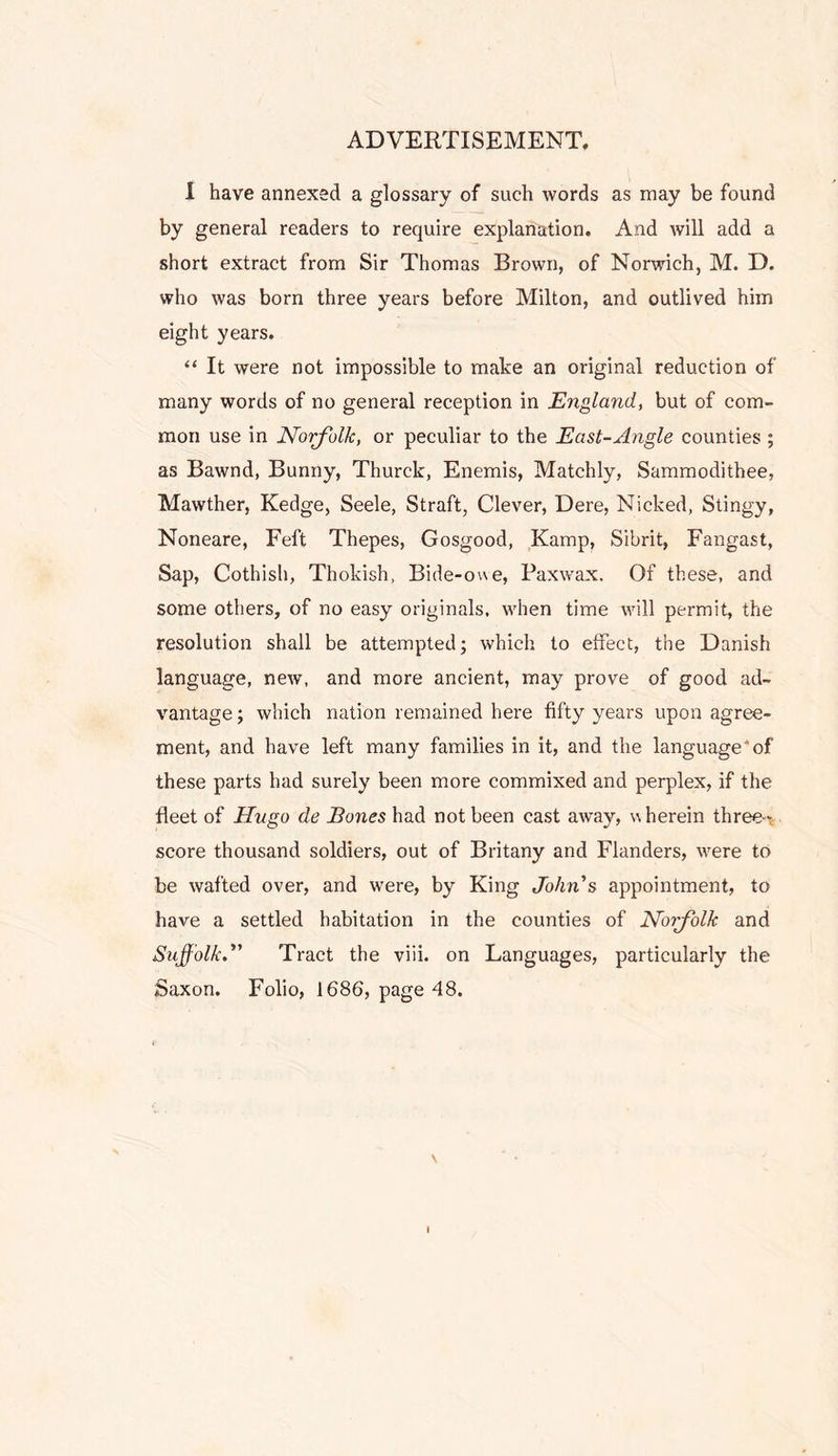 ADVERTISEMENT. 1 have annexed a glossary of such words as may be found by general readers to require explanation. And will add a short extract from Sir Thomas Brown, of Norwich, M. D. who was born three years before Milton, and outlived him eight years. “ It were not impossible to make an original reduction of many words of no general reception in England, but of com- mon use in Noigfhlk, or peculiar to the East-Angle counties ; as Bawnd, Bunny, Thurck, Enemis, Matchly, Sammodithee, Mawther, Kedge, Seele, Straft, Clever, Dere, Nicked, Stingy, Noneare, Feft Thepes, Gosgood, Kamp, Sibrit, Fangast, Sap, Cothish, Thokish, Bide-owe, Paxwax. Of these, and some others, of no easy originals, when time will permit, the resolution shall be attempted; which to effect, the Danish language, new, and more ancient, may prove of good ad- vantage ; which nation remained here fifty years upon agree- ment, and have left many families in it, and the language* of these parts had surely been more commixed and perplex, if the fleet of Hugo de Bones had not been cast away, wherein three-v score thousand soldiers, out of Britany and Flanders, were to be wafted over, and w'ere, by King John's appointment, to have a settled habitation in the counties of Norfolk and Suffolk. Tract the viii. on Languages, particularly the Saxon. Folio, 1686, page 48. \