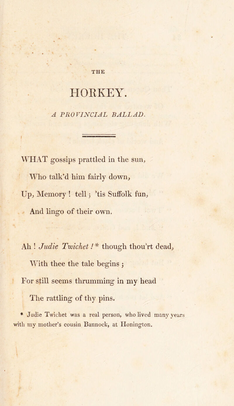 HORKEY. A PROVINCIAL BALLAD. WHAT gossips prattled in the sun. Who talk’d him fairly down. Up, Memory ! tell 3 ’tis Suffolk fun, . And lingo of their own. Ah ! Judie Tvoichet !* though thou’rt dead, With thee the tale begins 3 For still seems thrumming in my head The rattling of thy pins. * Judie Twichet was a real person, who lived many years with my mother’s cousin Bannock, at Honington.