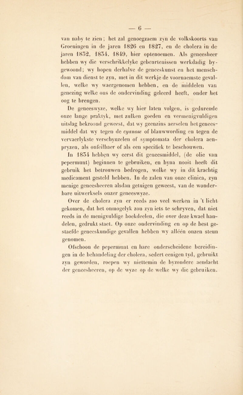 van naby te zien; hel zal genoegzaem zyn de volkskoorts van Groeningen in de jaren 1826 en 1827, en de cholera in de jaren 1832, 1834, 1849, hier optenoeinen. Als geneesheer hebben wy die verschrikkclyke gebeurtenissen werkdadig by- gewoond; wy hopen derhalve de geneeskunst en het niensch- doin van dienst te zyn, met in dit werkje de voornaemste geval- len, welke wy waergenoinen hebben, en de middelen van genezing welke ons de ondervinding geleerd heeft, onder het oog te brengen. De geneeswyze, welke wy hier laten volgen, is gedurende onze lange praktyk, met zulken goeden en vermenigvuldigen uitslag bekroond geweest, dat wy geenzins aerselen het genees- middel dat wy tegen de cyano&e of blauwwording en tegen de vervaerlykste verschynzelen of syrnptomala der cholera aen- pryzen, als onfellbaer of als een speciliek te beschouwen. In 1834 hebban wy eerst dit geneesmiddel, (de olie van pepermunt) beginnen te gebruiken, en byna nooit heeft dit gebruik het betrouwen bedrogen, welke wy in dit krachtig medicament gesteld hebben. In de zalen van onze clinica, zyn menige gencesheeren alsdan getuigen geweest, van de wonder- bare uitwerksels onzer geneeswyze. Over de cholera zyn er reeds zoo veel werken in ’t licht gekomen, dat het onmogelyk zou zyn iets te schryven, dat niet reeds in de menigvuldige boekdeelen, die over deze kwael han- delen, gedrukt staet. Op onze ondervinding en op de best ge- staefde geneeskundige gevallen hebben wy alléén onzen steun cenomen. O Ofschoon de pepermunt en hare onderscheidene bereidin- gen in de behandeling der cholera, sedert eenigen tyd, gebruikt zyn geworden, roepen wy niettemin de byzondcre aendacht der geneesheeren, op de wyze op de welke wy die gebruiken.