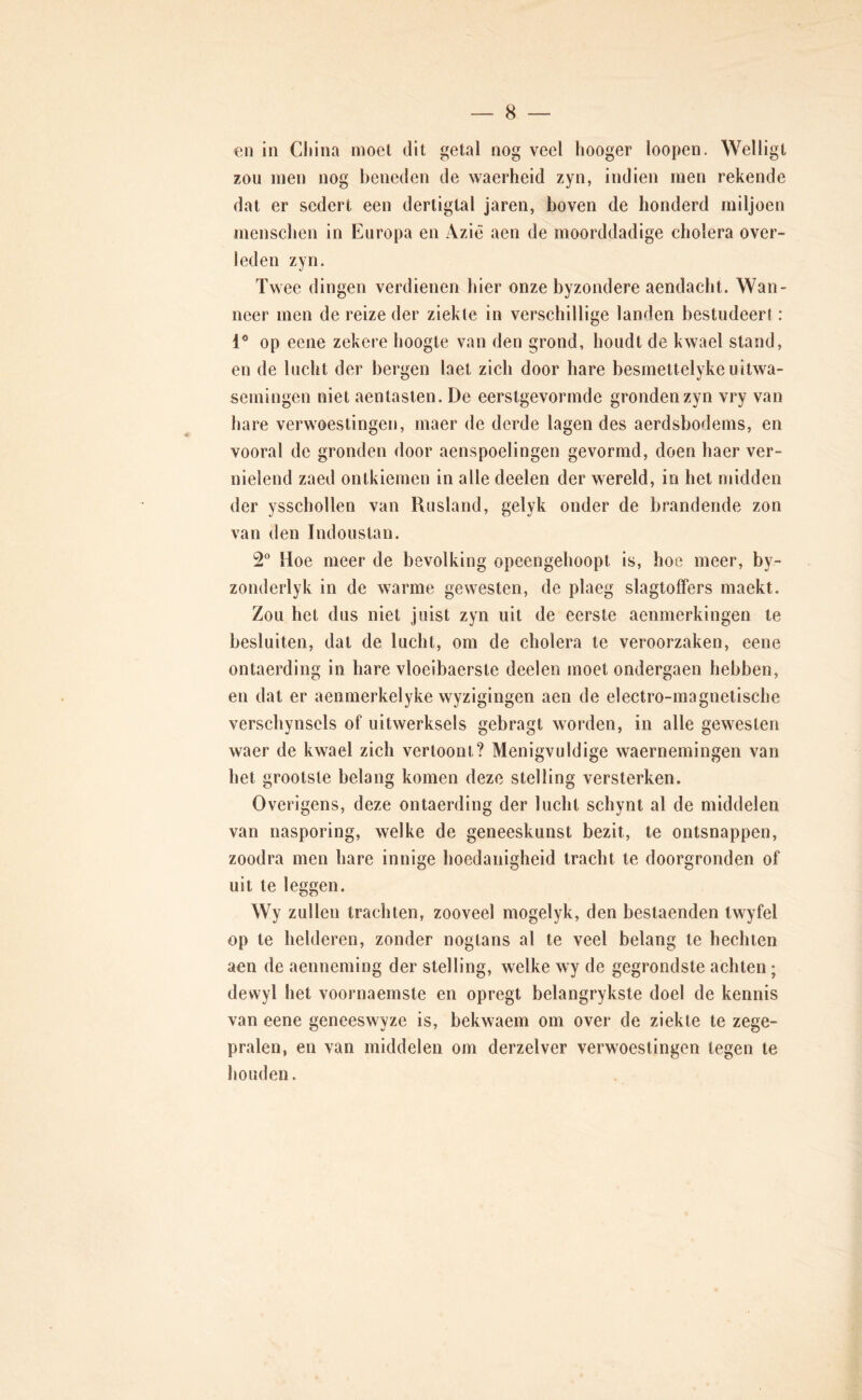 en in China rnoel dit getal nog veel hooger loopen. Welligt zou men nog beneden de waerheid zyn, indien men rekende dat er sedert een dertigtal jaren, boven de honderd miljoen menscben in Europa en Azië aen de moorddadige cholera over- leden zyn. Twee dingen verdienen hier onze byzondere aendacht. Wan- neer men de reize der ziekte in verschillige landen bestudeer!: 1® op eene zekere hoogte van den grond, houdt de kwael stand, en de lucht der bergen laet zich door hare besmetlelykeuitwa- semingen niet aentasten. De eerstgevormde gronden zyn vry van hare verwoestingen, maer de derde lagen des aerdsbodems, en vooral de gronden door aenspoelingen gevormd, doen haer ver- nielend zaed ontkiemen in alle deelen der wereld, in het midden der ysschollen van Rusland, gelyk onder de brandende zon van den Indoustan. 2® Hoe meer de bevolking opeengehoopt is, hoe meer, by- zonderlyk in de warme gewesten, de plaeg slagtolfers maekt. Zou het dus niet juist zyn uit de eerste aenmerkingen te besluiten, dat de lucht, om de cholera te veroorzaken, eene ontaerding in hare vloelbaerste deelen moet ondergaen hebben, en dat er aennierkelyke wyzigingen aen de electro-magnetische verschynsels of uitwerksels gebragt worden, in alle gewesten waer de kwael zich vertoont? Menigvuldige waernemingen van het grootste belang komen deze stelling versterken. Overigens, deze ontaerding der lucht schynt al de middelen van nasporing, welke de geneeskunst bezit, te ontsnappen, zoodra men hare innige hoedanigheid tracht te doorgronden of uit te leggen. Wy zullen trachten, zooveel mogelyk, den bestaenden Iwyfel op te helderen, zonder nogtans al te veel belang te hechten aen de aenneming der stelling, welke wy de gegrondste achten; dewyl het voornaemste en opregt belangrykste doel de kennis van eene geneeswyze is, bekwaem om over de ziekte te zege- pralen, en van middelen om derzelver verwoestingen tegen te houden.