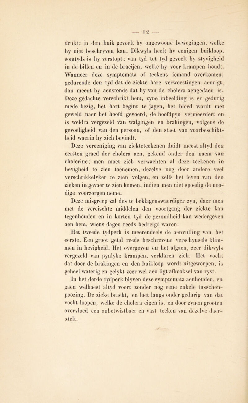 hy niet beseliryven kan. Dikwyls heeft by eenigen buikloop,, sorntyds is by verstopt; van lyd tot tyd gevoelt by styvigbeid in de billen en in de braeijen, welke hy voor krampen houdt. Wanneer deze symptoinala of teekens iemand overkomen, gedurende den tyd dat de ziekte liare verwoestingen aenrigt, dan meent by aenstnnds dat liy van de cholera aengedaen is. Deze gedachte verschrikt hem, zyne inbeelding is er gedurig mede bezig, het hart begint Ie jagen, liet bloed Avordf meS geweld naer het hoofd gevoerd, de hoofdpyn vermeerdert en is weldra vergezeld van walgingen en brakingen, volgens de gevoeligheid van den persoon, of den staet van voorbeschikt- heid waerin hy zich bevindt. Deze vereeniging van ziekteteekenen duidt meest altyd den eersten graed der cholera aen, gekend onder den naem van cholerine; men moet zich verwachten al deze teekenen in hevigheid te zien toenemen, dezelve nog door andere veel verschrikkelyker te zien volgen, en zelfs het leven van den zieken in gevaer te zien komen, indien men niet spoedig de noo- dige voorzorgen neme. Deze misgreep zal des te beklagenswaerdiger zyn, daer men met de vereischte middelen den voortgang der ziekte kan tegenhouden en in korten lyd de gezondheid kan wedergeven aen hem, wiens dagen reeds bedreigd waren. Het tweede tydperk is meerendeels de aenviilling van het eerste. Een groot getal reeds beschrevene verschynsels klim- men in hevigheid. Het overgeven en het afgaen, zeer dikwyls vergezeld van pynlyke krampen, verklaren zich. Het vocht dat door de brakingen en den buikloop wordt uitgeworpen, is geheel waterig en gelykt zeer wel aen ligt afkooksel van ryst. In het derde tydperk blyven deze symptomata aenhouden, en gaen welhaest altyd voort zonder nog eene enkele tusschen- poozing. De zieke braekt, en laet langs onder gedurig van dat vocht loopen, welke de cholera eigen is, en door zynen grooten overvloed een onbctwistbacr en vast Icckcn van dezelve daer- stelt.