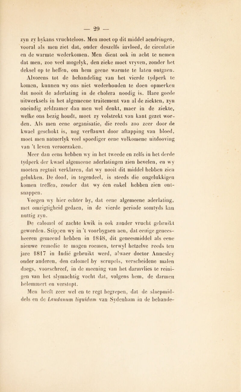 zyn zy bykans vruchteloos. Men moet op dit middel aeiidringeo, vooral als men ziet dat, onder deszelfs invloed, de circulaiie en de warmte wederkomen. Men dient ook in acht te neuien dat men, zoo veel mogelyk, den zieke moet vryven, zonder het deksel op te heffen, om hem geene warmte te laten ontgaen. Alvorens tot de behandeling van het vierde tydperk te komen, kunnen wy ons niet wederhouden te doen opmerken dat nooit de aderlating in de cholera noodig is. Hare goede uitwerksels in het algemeene traitement van al de ziekten, zyn oneindig zeldzamer dan men wel denkt, maer in de ziekte, welke ons bezig houdt, moet zy volstrekt van kant gezet wor- den. Als men eene organisatie, die reeds zoo zeer door de kwael geschokt is, nog verflauwt door aftapping van bloed, moet men natuerlyk veel spoediger eene volkomene uiidooving van ’t leven veroorzaken. Meer dan eens hebben wy in het tweede en zelfs in hel derde tydperk der kwael algemeene aderlatingen zien bevelen, en wy moeten regluit verklaren, dal wy nooit dit middel hebben zien gelukken, De dood, in tegendeel, is steeds die ongelukkigen komen treffen, zonder dat wy een enkel hebben zien ont- snappen. Voegen wy hier echter by, dat eene algemeene aderlating, met omzigtiglieid gedaen, in de vierde periode somtyds kan nuttig zyn. De calomel of zachte kwik is ook zonder vrucht gebruikt geworden. Stippen wy in ’t voorbygaen aen, dat eeiïige genees- heeren gemeend hebben in 1848, dit geneesmiddel als eene nieuwe remedie te mogen roemen, terwyl hetzelve reeds ten jare 1817 in Indié gebruikt werd, alwaer doctor Annesley onder anderen, den calomel by scrupels, verscheidene malen daegs, voorschreef, in de meening van het darm vlies te reini- gen van het slymachtig vocht dat, volgens hem, de darmen belemmert en verstopt. Men heeft zeer wel en te regt begrepen, dat de slaepmid- dels en de Laudanum liquiduin van Sydenliam in de behande-