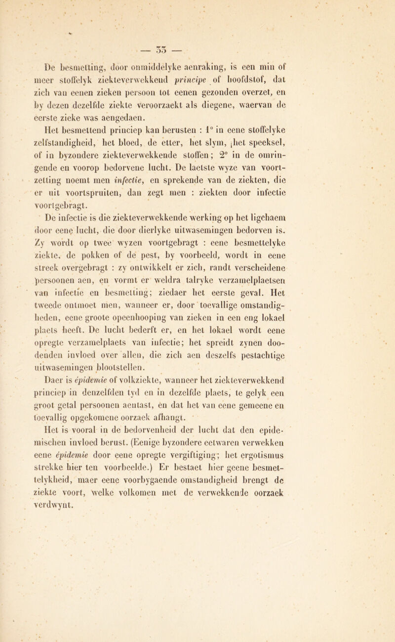 De besnicUing, door oiiïniddelyke aenraking, is een min of meer stoffelyk ziekleverwekkend principe hoofdstof, dat zich van eenen zieken persoon tot eenen gezonden overzet, en by dezen dezelfde ziekte veroorzaekt als diegene, waervan de eerste zieke was aengedaen. Het besmettend princiep kan berusten : 1“ in eene stoffelyke zelfstandigheid, het bloed, de etter, bet slym, jbet speeksel, of in byzondere ziekteverwekkende stoffen; 2 in de omrin- gende en voorop bedorvene lucht. De laetste wyze van voort- zetting noemt men infectie, en sprekende van de ziekten, die er uit voortspruiten, dan zegt men : ziekten door infectie voortgebragt. De infectie is die ziekteverwekkende werking op bet ligcbaem door eene lucht, die door dierlyke uitwasemingen bedorven is. Zy wordt op twee wyzen voortgebragt : eene besmettelyke ziekte, de pokken of de pest, by voorbeeld, wordt in eene streek overgebragt : zy ontwikkelt er zich, randt verscheidene persoonen aen, en vormt er weldra talryke verzamelplaetsen van infectie en besmetting; ziedaer het eerste geval. Het tweede ontmoet men, wanneer er, door toevallige omstandig- heden, eene groote opeenhooping van zieken in een eng lokael plaets heeft. De lucht bederft er, en het lokael wordt eene opregte verzamelplaets van infectie; het spreidt zynen doo- denden invloed over allen, die zich aen deszelfs pestachtige uitwasemingen blootstellen. Daer is épidemie of volkziekte, wanneer het ziekteverwekkend princiep in denzelfden tyd en in dezelfde plaets, te gelyk een groot getal persoonen aentast, én dat het van eene gemeene en toevallig opgekomene oorzaek afhangt. • Het is vooral in de bedorvenheid der lucht dat den epide- mischen invloed berust. (Eenige byzondere eetwaren verwekken eene épidemie door eene opregte vergiftiging ; het ergotismus strekke hier ten voorbeelde.) Er bestaet hier geene besmet- telykheid, maer eene voorbygaende omstandigheid brengt de ziekte voort, welke volkomen met de verwekkende oorzaek verdwynt.