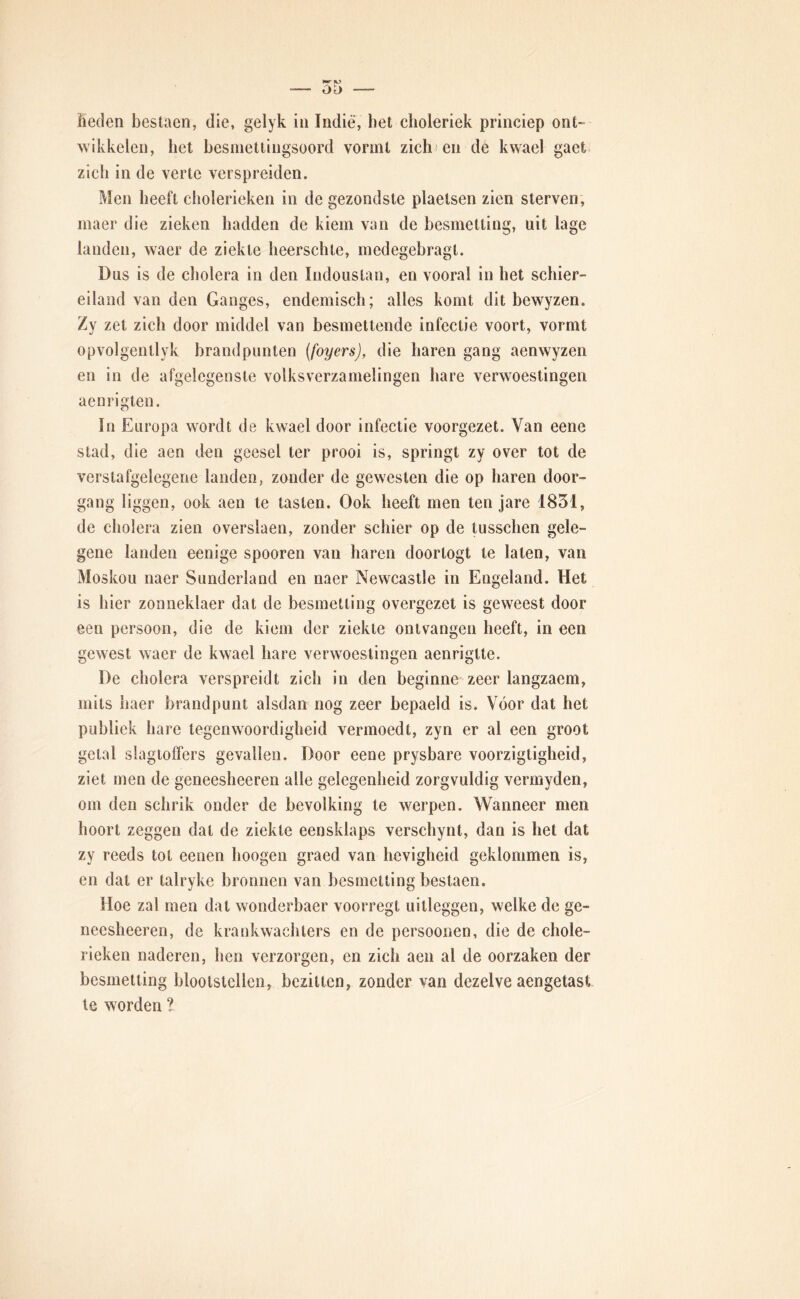 lieden bestaen, die, gelyk in Indié', liet clioleriek princiep ont- wikkelen, het besmetlingsoord vormt zich; en de kwael gaet zich in de verte verspreiden. Men heeft cliolerieken in de gezondste plaetsen zien sterven, maer die zieken hadden de kiem van de besmetting, uit lage landen, waer de ziekte heerschte, medegebragl. Dus is de cholera in den ludouslan, en vooral in het schier- eiland van den Ganges, endemisch; alles komt dit bewyzen. zet zich door middel van besmettende infectie voort, vormt opvolgentlyk brandpunten (foyers), die haren gang aenwyzen en in de afgelegensle volksverzamelingen hare verwoestingen aenrigten. In Europa wordt de kwael door infectie voorgezet. Van eene stad, die aen den geesel ter prooi is, springt zy over tot de verstafgelegene landen, zonder de gewesten die op haren door- gang liggen, ook aen te tasten. Ook heeft men ten jare 1851, de cholera zien overslaen, zonder schier op de tusschen gele- gene landen eenige spooren van haren doortogt te laten, van Moskou naer Sunderland en naer Newcastle in Engeland. Het is hier zonneklaer dat de besmetting overgezet is geweest door een persoon, die de kiem der ziekte ontvangen heeft, in een gewest waer de kwael hare verwoestingen aenrigtte. De cholera verspreidt zich in den beginne zeer langzaem, mits haer brandpunt alsdan nog zeer bepaeld is. Voor dat het publiek hare tegenwoordigheid vermoedt, zyn er al een groot getal slagioffers gevallen. Door eene prysbare voorzigtigheid, ziet men de geneesheeren alle gelegenheid zorgvuldig vermyden, om den schrik onder de bevolking te werpen. Wanneer men hoort zeggen dat de ziekte eensklaps verschynt, dan is het dat zy reeds tot eenen hoogen graed van hevigheid geklommen is, en dat er talryke bronnen van besmetting bestaen. Hoe zal men dat wonderbaer voorregt uitleggen, welke de ge- neesheeren, de krank wachters en de persoenen, die de chole- rieken naderen, hen verzorgen, en zich aen al de oorzaken der besmetting blootstellen, bezitten, zonder van dezelve aengetast te worden ?