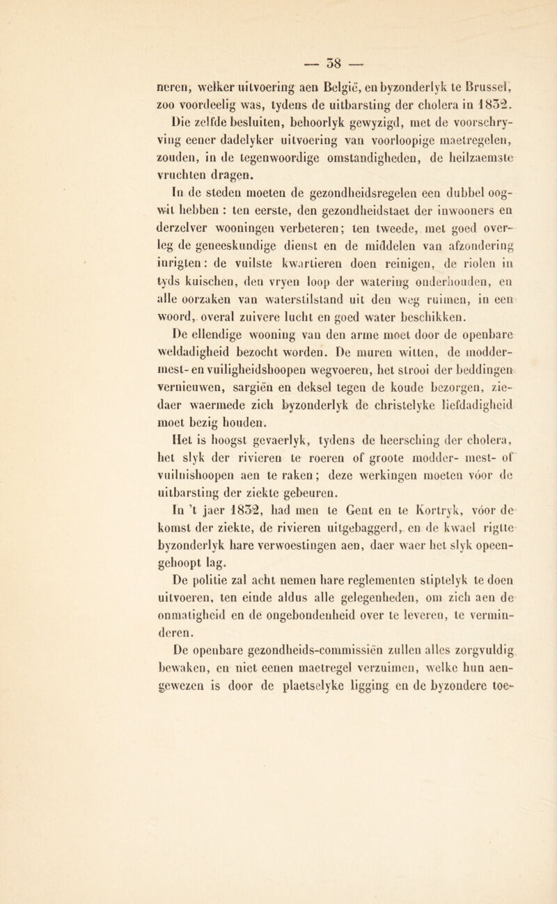 neren, welker uitvoering aen België, enbyzonderlyk te Brussel, zoo voortleelig was, tydens de uitbarsting der cholera in 183'2. Die zelfde besluiten, behoorlyk gewyzigd, met de voorschry- ving eener dadelyker uitvoering van voorloopige maelregelen, zouden, in de tegenwoordige omstandigheden, de heilzaemste vruchten dragen. In de steden moeten de gezondheidsregelen een dubbel oog- wit hebben : ten eerste, den gezondheidstaei der inwooners en derzelver wooningen verbeteren; ten tweede, met goed over- leg de geneeskundige dienst en de middelen van afzondering inrigten: de vuilste kwartieren doen reinigen, de riolen in tyds kuischen, den vryen loop der watering onderhouden, en alle oorzaken van waterstilstand uit den weg ruimen, in een woord, overal zuivere lucht en goed water beschikken. De ellendige wooning van den arme moet door de openbare weldadigheid bezocht worden. De muren witten, de modder- mest-en vuiligheidshoopen wegvoeren, het strooi der beddingen vernieuwen, sargién en deksel tegen de koude bezorgen, zie- daer waermede zich byzonderlyk de christelyke liefdadigheid moet bezig houden. Het is hoogst gcvaerlyk, tydens de heersching der cholera, het slyk der rivieren te roeren of groote modder- mest- of vuilnishoopen aen te raken; deze werkingen moeten voor de uitbarsting der ziekte gebeuren. In ’t jaer 1852, had men te Gent en te Kortryk, vóór de komst der ziekte, de rivieren uitgebaggerd, en de kwael rigtie byzonderlyk hare verwoestingen aen, daer waer het slyk opeen- gehoopt lag. De politie zal acht nemen hare reglementen stiptelyk te doen uitvoeren, ten einde aldus alle gelegenheden, om zich aen de onmatigheid en de ongebondenheid over te leveren, te vermin- deren. De openbare gezondheids-commissiën zullen alles zorgvuldig bewaken, en niet eenen maetregel verzuimen, welke hun aen- gewezen is door de plaetselyke ligging en de byzondere toe*-