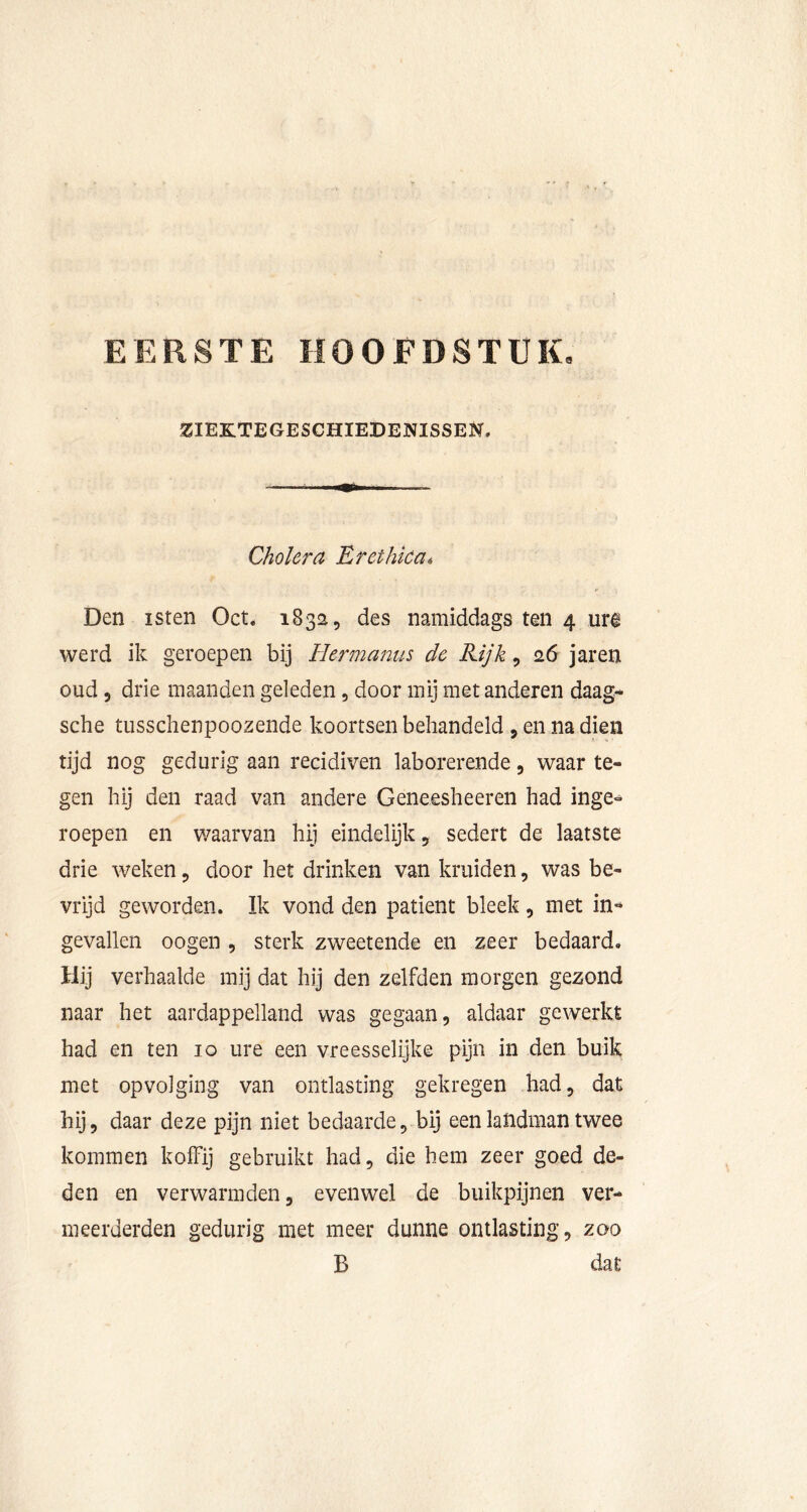 EERSTE HOOFDSTUKe ZIEKTEGESCHIEDENISSEN. Cholera Erethka, Den isten Oct. 1832, des namiddags ten 4 urê werd ik geroepen bij Hermanus de Rijk, 26 jaren oud 5 drie maanden geleden, door mij met anderen daag- sche tusschenpoozende koortsen behandeld , en na dien tijd nog gedurig aan reddiven laborerende, waar te- gen hij den raad van andere Geneesheeren had inge- roepen en waarvan hij eindelijk, sedert de laatste drie weken, door het drinken van kruiden, was be- vrijd geworden. Ik vond den patiënt bleek , met in-» gevallen oogen , sterk zweetende en zeer bedaard. Hij verhaalde mij dat hij den zelfden morgen gezond naar het aardappelland was gegaan, aldaar gewerkt had en ten 10 ure een vreesselijke pijn in den buik met opvolging van ontlasting gekregen had, dat hij, daar deze pijn niet bedaarde, bij een landman twee kommen koffij gebruikt had, die hem zeer goed de- den en verwarmden, evenwel de buikpijnen ver- meerderden gedurig met meer dunne ontlasting, zoo B dat