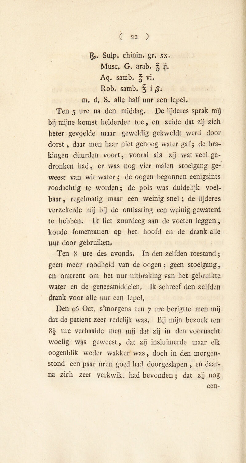 go» Sulp. chinin. gr. xx. Musc, G. arab. | ij. Aq. samb. | vi. Rob» samb. | i ^4 m. d, S. alle half uur een lepel. Ten 5 ure na den middag. De lijderes sprak mij bij mijne komst helderder toe, en zeide dat zij zich beter gevpelde maar geweldig gekweldt w’erd door dorst 5 daar men haar niet genoeg water gaf; de bra- kingen duurden voort, vooral als zij wat veel ge- dronken had, er was nog vier malen stoelgang ge- weest van wit water ; de oogen begonnen eenigsints roodachtig te worden; de pols was duidelijk voel- baar, regelmatig maar een weinig snel; de lijderes verzekerde mij bij de ontlasting een weinig gewaterd te hebben. Ik liet zuurdeeg aan de voeten leggen, koude fomentatien op het hoofd en de drank alle uur door gebruiken. Ten 8 ure des avonds. In den zelfden toestand; geen meer roodheid van de oogen; geen stoelgang, en omtrent om het uur uitbraking van het gebruikte water en de geneesmiddelen. Ik schreef den zelfden drank voor alle uur een lepek Den 20 Oct, s’morgens ten 7 ure berigtte men mij dat de patiënt zeer redelijk was. Bij mijn bezoek ten 8| ure verhaalde men mij dat zij in den voornacht woelig was geweest, dat zij insluimerde maar elk oogenblik weder wakker was, doch in den morgen- stond een paar uren goed had doorgeslapen , en daar- na zich zeer verkwikt had bevonden; dat zij nog ecu-