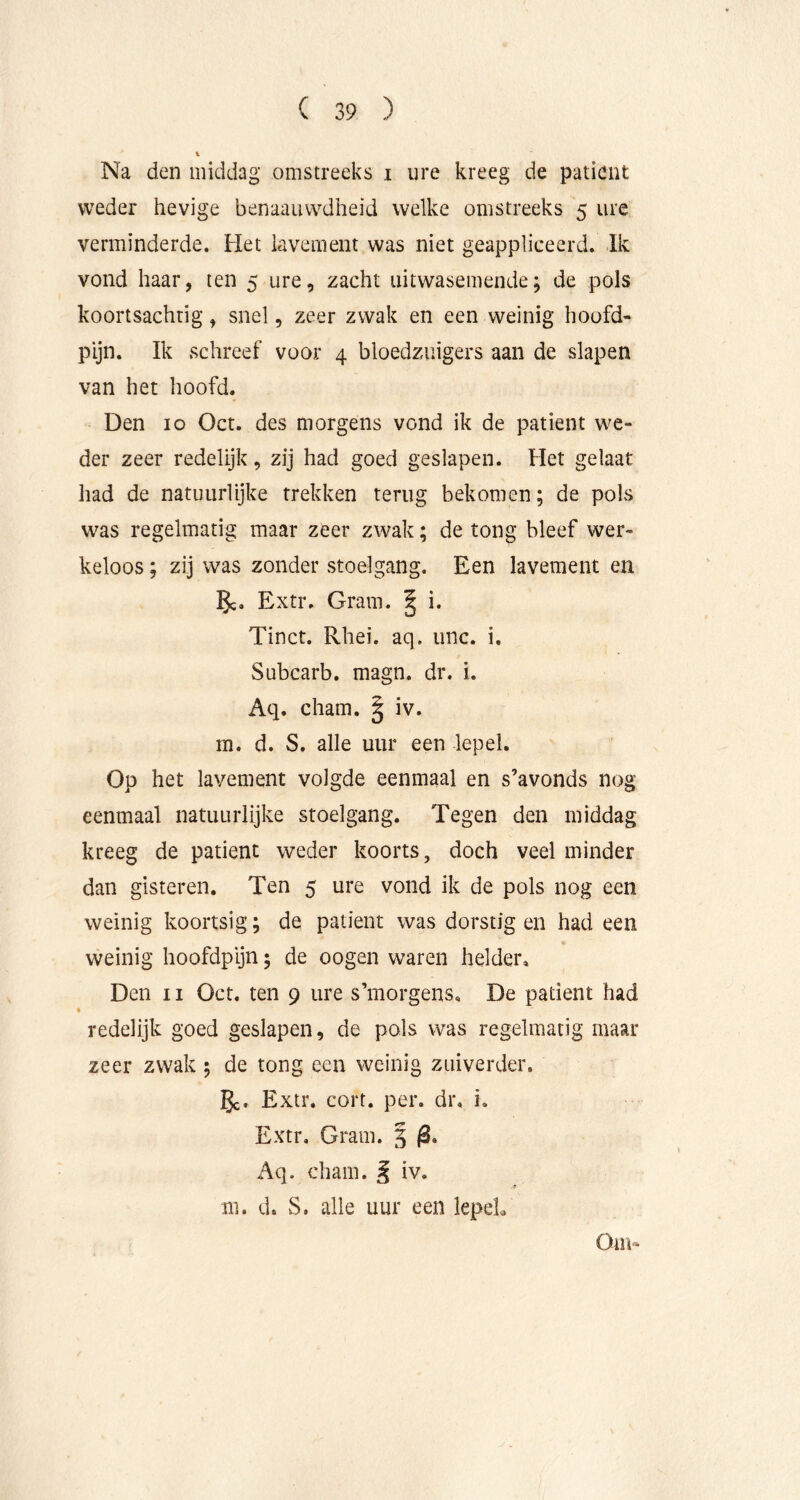 Na den middag omstreeks i ure kreeg de patiënt weder hevige benaauwdheid welke omstreeks 5 ure verminderde. Het lavement was niet geappliceerd. Ik vond haar, ten 5 ure, zacht uitwasemende; de pols koortsachtig, snel, zeer zwak en een weinig hoofd- pijn. Ik schreef voor 4 bloedzuigers aan de slapen van het hoofd. Den 10 Oct. des morgens vond ik de patiënt we- der zeer redelijk, zij had goed geslapen. Het gelaat had de natuurlijke trekken terug bekomen; de pols was regelmatig maar zeer zwak; de tong bleef wer- keloos ; zij was zonder stoelgang. Een lavement en 5c. Extr. Gram. | i. Tinct. Rhei. aq. iinc. i. Subcarb. magn. dr. i. Aq. cham. | iv. m. d. S. alle uur een lepel. Op het lavement volgde eenmaal en s’avonds nog eenmaal natuurlijke stoelgang. Tegen den middag kreeg de patiënt weder koorts, doch veel minder dan gisteren. Ten 5 ure vond ik de pols nog een weinig koortsig; de patiënt was dorstig en had een weinig hoofdpijn; de oogen waren helder. Den 11 Oct. ten 9 ure s’morgens. De patiënt had « redelijk goed geslapen, de pols was regelmatig maar zeer zwak ; de tong een weinig zuiverder. 5c» Extr. cort. per. dr. i. Extr, Gram. 5 Aq. cham. ^ iv. m. d. S. alle uur een lepeL Om»