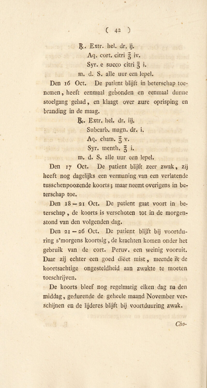 gc* Extr. hel. dr. ij. Aq. cort. citri § iv. Syr. e succo citri 5 i. m. d, S. alle uur een lepel. Den 16 Oct, De patiënt blijft in beterschap toe- nemen, heeft eenmaal gebonden en eenmaal dunne stoelgang gehad, en klaagt over zure oprisping en branding in de maag. 5o. Extr. hel. dr. iij. Subcarb. magn. dr. i. Aq. cham. | v. Syr. menth, § i. m. d. S, alle uur een lepel. Den 17 Oct. De patiënt blijft zeer zwak, zij heeft nog dagelijks een vermaning van een verlatende tusschenpoozende koorts 5 maar neemt overigens in be- terschap toe. Den 18^21 Oct. De patiënt gaat voort in be- terschap , de koorts is verschoten tot in de morgen- stond van den volgenden dag. Den 21 — 26 Oct, De patiënt blijft bij voortdu- ring s’morgens koortsig, de krachten komen onder het gebruik van de cort. Peruv. een weinig vooruit. Daar zij echter een goed dieet mist, meende ik de koortsachtige ongesteldheid aan zwakte te moeten toeschrijven. De koorts bleef nog regelmatig eiken dag na den middag, gedurende de geheele maand November ver- schijnen en de lijderes blijft bij voortduiiring zwak.