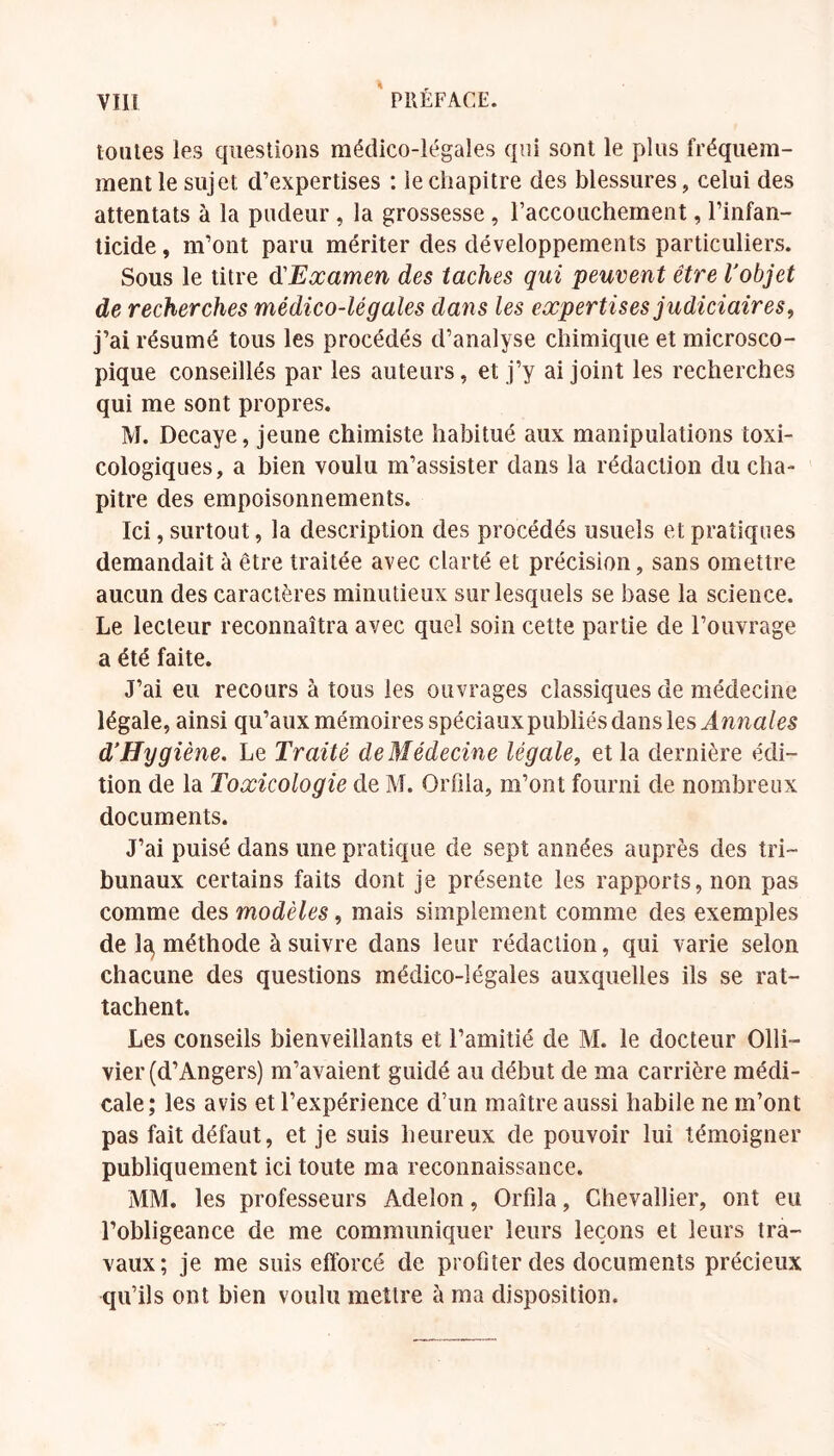 toutes les questions médico-légales qui sont le plus fréquem- ment le sujet d’expertises : le chapitre des blessures, celui des attentats à la pudeur , la grossesse, l’accouchement, l’infan- ticide , m’ont paru mériter des développements particuliers. Sous le titre ^Examen des taches qui peuvent être l'objet de recherches médico-légales dans les expertises judiciaires, j’ai résumé tous les procédés d’analyse chimique et microsco- pique conseillés par les auteurs, et j’y ai joint les recherches qui me sont propres. M. Decaye, jeune chimiste habitué aux manipulations toxi- cologiques, a bien voulu m’assister dans la rédaction du cha- pitre des empoisonnements. Ici, surtout, la description des procédés usuels et pratiques demandait à être traitée avec clarté et précision, sans omettre aucun des caractères minutieux sur lesquels se base la science. Le lecteur reconnaîtra avec quel soin cette partie de l’ouvrage a été faite. J’ai eu recours à tous les ouvrages classiques de médecine légale, ainsi qu’aux mémoires spéciauxpubliés dans les d'Hygiène, Le Traité de Médecine légale, et la dernière édi- tion de la Toxicologie de M. OiTila, m’ont fourni de nombreux documents. J’ai puisé dans une pratique de sept années auprès des tri- bunaux certains faits dont je présente les rapports, non pas comme des modèles, mais simplement comme des exemples de Ic^ méthode à suivre dans leur rédaction, qui varie selon chacune des questions médico-légales auxquelles ils se rat- tachent. Les conseils bienveillants et l’amitié de M. le docteur Olli- vier (d’Angers) m’avaient guidé au début de ma carrière médi- cale; les avis et l’expérience d’un maître aussi habile ne m’ont pas fait défaut, et je suis heureux de pouvoir lui témoigner publiquement ici toute ma reconnaissance. MM. les professeurs Adelon, Orfila, Chevallier, ont eu l’obligeance de me communiquer leurs leçons et leurs tra- vaux; je me suis efforcé de profiter des documents précieux qu’ils ont bien voulu mettre à ma disposition.