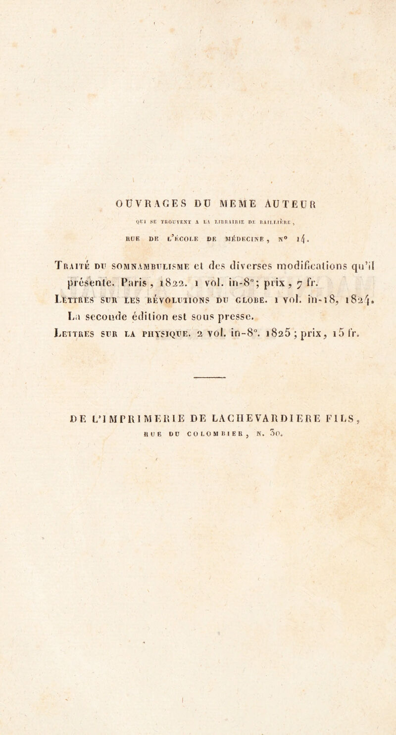 OUVRAGES DU MEME AUTEUR Ql'I SE TnOUTENT A LA I.rBIlAIlîlE DE EAILI.IÈHE , RUE DE l’ÉCOEE DE MÉDECINE, N*» ll\. Traité du somnambulisme ul des diverses inodifiealîons qu’il présente. Paris, 1822. 1 vol. in-8; prix, 7 fr. ItTïRLS SUR LES BEVOLUIIONS DU GLOBE. 1 Vol. in-î8, l82^{. La seconde édition est sous presse. Leitres sur la physique. 2 vol. in-8“. 1826; prix, i5tV. DE L’IMPRIMERIE DE LACIIEVARDI ERE FILS, RUE DU COLOMBIER, N. 3o.
