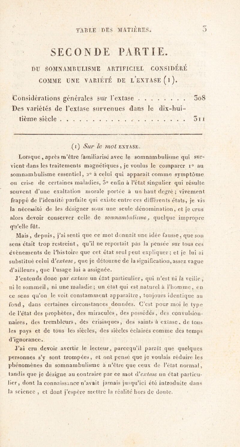 TABLE DES MATIÈUES. 3 SECONDE PARTIE. DU SOMNAMBULISME ARTIFICIEL CONSIDÉRÉ COMME UNE VARIÉTÉ DE L EXTASE (l). Considérations générales sur Fcxtase 5o8 Des variétés de l’extase survenues dans le dix-hui- tième siècle 5î 1 (i) Sur le EXTASE. Lorsque , après m’être fainlliarisé avec le somnambulisme qui sur- vient dans les traitements magnétiques, je voulus le comparer au somnambulisme essentiel, 2° à celui qui apparaît comme symptôme ou crise de certaines maladies, 3'» enfin à l’état singulier qui résulte souvent d’une exaltation morale portée à un haut degré; vivement frappé de l’identité parfaite qui existe entre ces différents états, je vis la nécessité de les désigner sous une seule dénomination, et je crus alors devoir conserver celle de somnambulisme, quelque impropre qu’elle fût. Mais, depuis, j’ai senti que ce mot donnait une idée fausse, que son sens était trop restreint, qu’il ne reportait pas la pensée sur tous ces évènements de l’histoire que cet état seul peut expliquer; et je lui ai substitué celui A’extase, que je détourne de la signification, assez vague d’ailleurs , que l’usage lui a assignée. J’entends donc par extase un éfat particulier, qui n’est ni la veille, ni le sommeil, ni une maladie ; un état qui est naturel à l’homme, en ce sens qu’on le voit constamment apparaître, toujours identique au fond, dans certaines circonstances données. C’est pour moi le type de l’état des prophètes, des miraculés, des possédés, des convulsion- naires, des trembleurs, des crisiaques, des saints à extase, de tous les pays et de tous les siècles, des siècles éclairés comme des temps d’ignorance. J’ai cru devoir avertir le lecteur, pareequ’il paraît que quelques personnes s’y sont trompées, et ont pensé que je voulais réduire les phénomènes du somnambulisme à n’être que ceux de l’état normal, tandis que je désigne au contraire par ce mot iVextase un état particu- lier, dont la connaissance n’avait jamais jusqu’ici été introduite dans la science , cl dont j’espère mettre la réalité hors de doute.