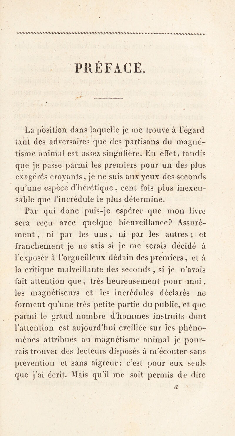 PRÉFACE. La position dans laquelle je me trouve à Fégard tant des adversaires que des partisans du magné- tisme animal est assez singulière. En effet, tandis que je passe parmi les premiers pour un des plus exagérés croyants, je ne suis aux yeux des seconds \ qu’une espèce d’hérétique, cent fois plus inexcu- sable que l’incrédule le plus déterminé. Par qui donc puis-je espérer que mon livre sera reçu avec quelque bienveillance? Assuré- ment , ni par les uns , ni par les autres ; et franchement je ne sais si je me serais décidé à t l’exposer à l’orgueilleux dédain des premiers , et à la critique malveillante des seconds , si je n’avais fait attention que, très heureusement pour moi, les magnétiseurs et les incrédules déclarés ne forment qu’une très petite partie du public, et que parmi le grand nombre d’hommes instruits dont l’attention est aujourd’hui éveillée sur les phéno- mènes attribués au magnétisme animal je pour- rais trouver des lecteurs disposés à m’écouter sans prévention et sans aigreur: c’est pour eux seuls que j’ai écrit. Mais qu’il me soit permis de dire a