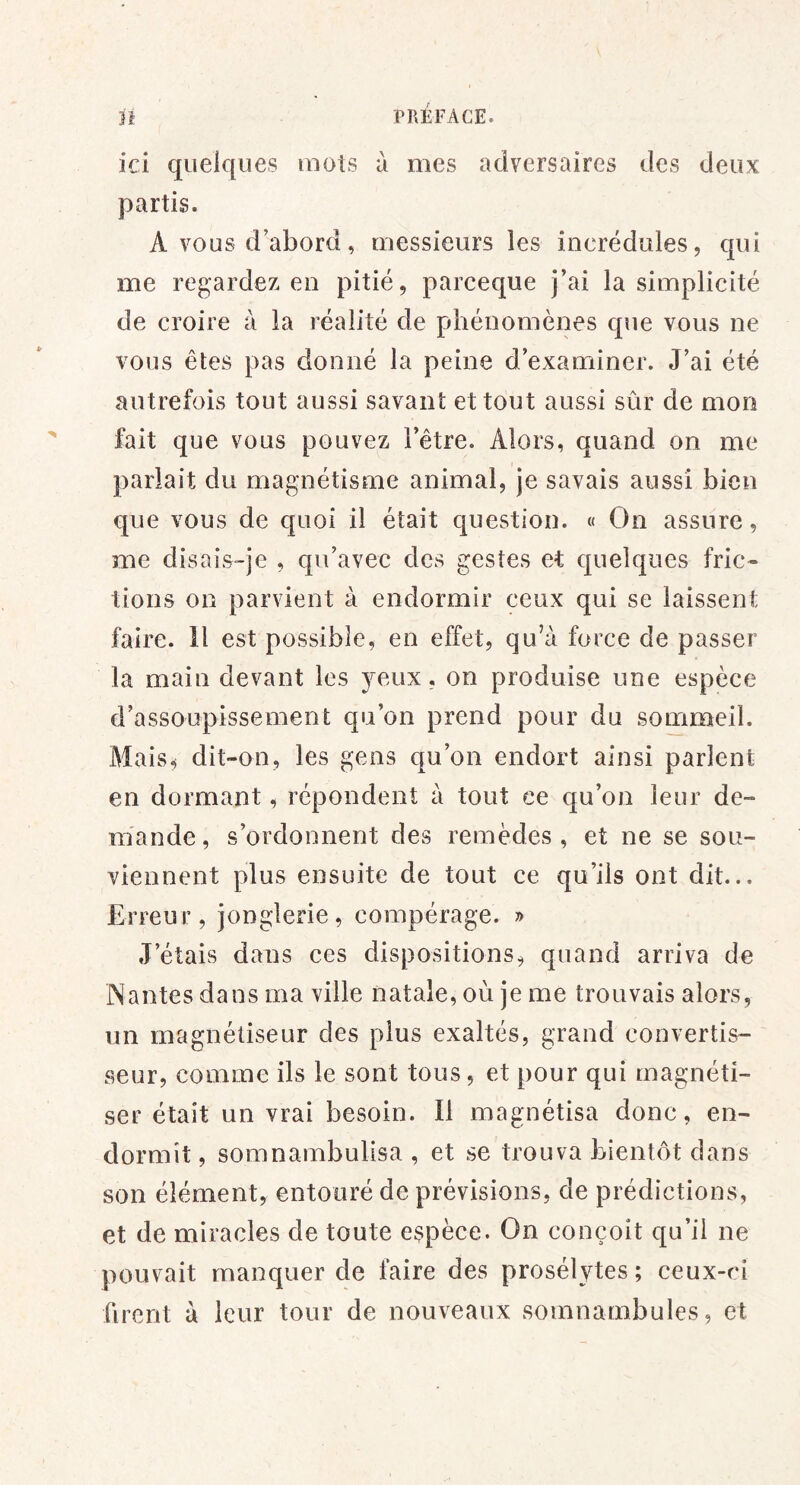 ici quelques mots à mes adversaires des deux partis. A vous d’abord, messieurs les incrédules, qui me regardez en pitié, parceque j’ai la simplicité de croire à la réalité de phénomènes que vous ne vous êtes pas donné la peine d’examiner. J’ai été autrefois tout aussi savant et tout aussi sûr de mon fait que vous pouvez l’être. Alors, quand on me parlait du magnétisme animal, je savais aussi bien que vous de quoi il était question. « On assure, me disais-je , qu’avec des gestes et quelques fric- tions on parvient à endormir ceux qui se laissent faire, il est possible, en effet, qu’à force de passer la main devant les j^eux, on produise une espèce d’assoupissement qu’on prend pour du sommeil. Mais^ dit-on, les gens qu’on endort ainsi parlent en dormant, répondent à tout ce qu’on leur de- mande , s’ordonnent des remèdes , et ne se sou- viennent plus ensuite de tout ce qu’ils ont dit... Erreur, jonglerie, compérage. » J’étais dans ces dispositions, quand arriva de Nantes dans ma ville natale, où je me trouvais alors, un magnétiseur des plus exaltés, grand convertis- seur, comme ils le sont tous, et pour qui magnéti- ser était un vrai besoin. Il magnétisa donc, en- dormit , somnambulisa , et se trouva Ijientôt dans son élément, entouré de prévisions, de prédictions, et de miracles de toute espèce. On conçoit qu’il ne pouvait manquer de faire des prosélytes ; ceux-ci firent à leur tour de nouveaux somnambules, et