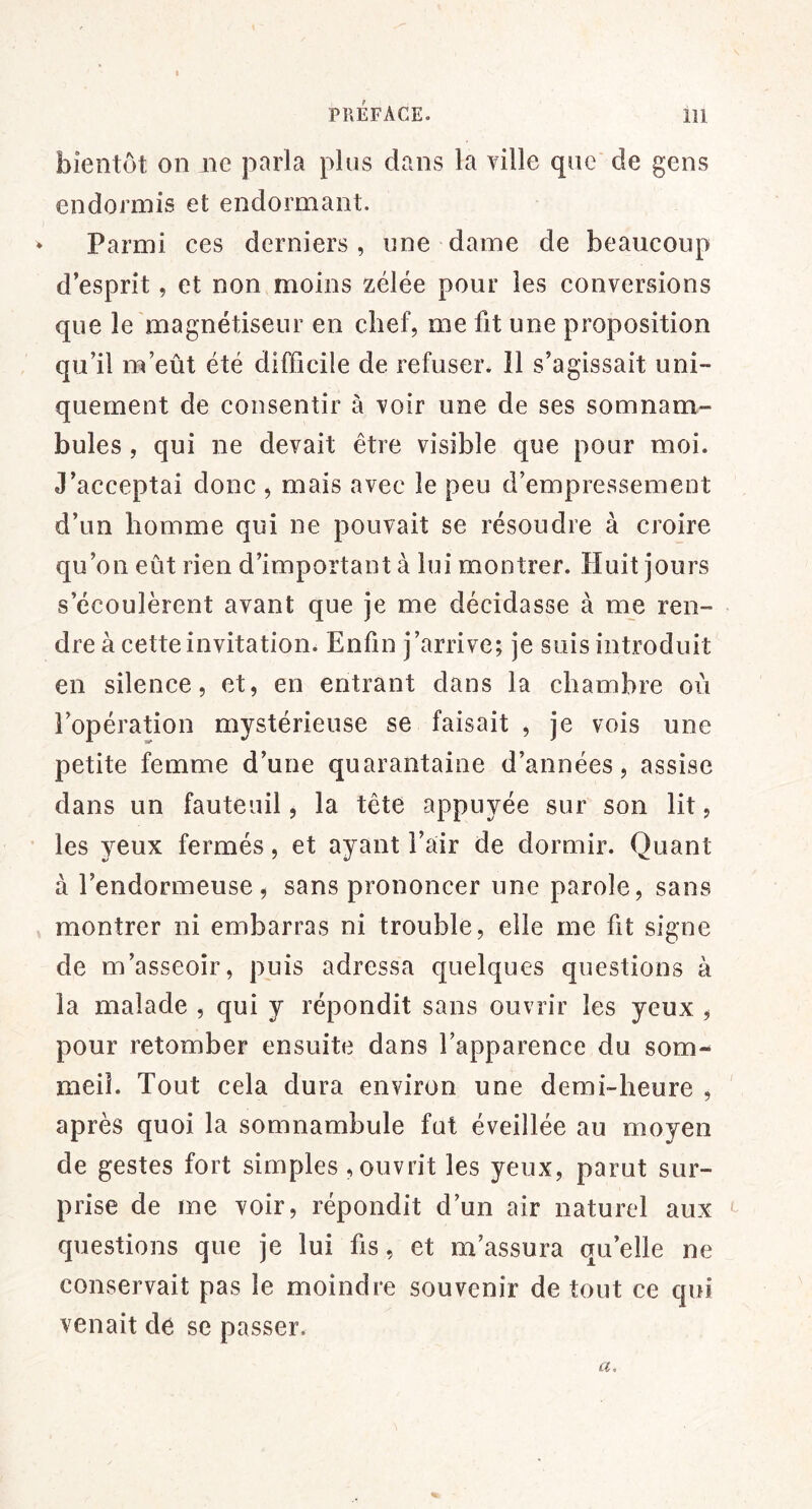 bientôt on ne parla plus dans la ville que de gens endormis et endormant. ^ Parmi ces derniers, une dame de beaucoup d’esprit, et non moins zélée pour les conversions que le magnétiseur en chef, me fit une proposition qu’il m’eût été difficile de refuser* 11 s’agissait uni- quement de consentir à voir une de ses somnam- bules , qui ne devait être visible que pour moi. J’acceptai donc , mais avec le peu d’empressement d’un homme qui ne pouvait se résoudre à croire qu’on eût rien d’important à lui montrer. Huit jours s’écoulèrent avant que je me décidasse à me ren- dre à cette invitation. Enfin j’arrive; je suis introduit en silence, et, en entrant dans la chambre ou l’opération mystérieuse se faisait , je vois une petite femme d’une quarantaine d’années, assise dans un fauteuil, la tête appuyée sur son lit, les yeux fermés, et ayant l’air de dormir. Quant à l’endormeuse , sans prononcer une parole, sans montrer ni embarras ni trouble, elle me fit signe de m’asseoir, puis adressa quelques questions à la malade , qui y répondit sans ouvrir les yeux , pour retomber ensuite dans l’apparence du som-^ meil. Tout cela dura environ une demi-heure , ' après quoi la somnambule fut éveillée au moyen de gestes fort simples , ouvrit les yeux, parut sur- prise de me voir, répondit d’un air naturel aux questions que je lui fis, et m’assura qu’elle ne conservait pas le moindre souvenir de tout ce qui venait de se passer. a.