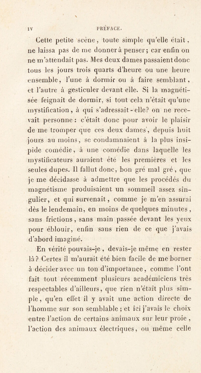 Cette petite scène, toute simple qu elle était, ne laissa pas de me donnera penser; car enfin on ne m’attendait pas. Mes deux dames passaient donc tous les jours trois quarts d’heure ou une heure ensemble, Tune à dormir ou à faire semblant, et l’autre à gesticuler devant elle. Si la magnéti- sée feignait de dormir, si tout cela n’était qu’une mystification, à c|ui s’adressait - elle? on ne rece- vait personne : c’était donc pour avoir le plaisir de me tromper que ces deux dames’, depuis huit jours au moins, se condamnaient à la plus insi- pide comédie, à une comédie dans laquelle les mystificateurs auraient été les premières et les seules dupes. Il fallut donc, bon gré mal gré , que je me décidasse à admettre que les procédés du magnétisme produisaient un sommeil assez sin- gulier, et qui survenait, comme je m’en assurai dès le lendemain, en moins de quelques minutes , sans frictions , sans main passée devant les yeux pour éblouir, enfin sans rien de ce que j’avais d’abord imaginé. En vérité pouvais-je , devais-je même en rester là? Certes il m’aurait été bien facile de me borner à décider avec un ton d’importance, comme l’ont fait tout récemment plusieurs académiciens très respectables d’ailleurs, que rien n’était plus sim- ple , qu’en effet il y avait une action directe de l’homme sur son semblable; et ici j’avais le choix entre l’action de certains animaux sur leur proie , l’action des animaux électriques, ou même celle