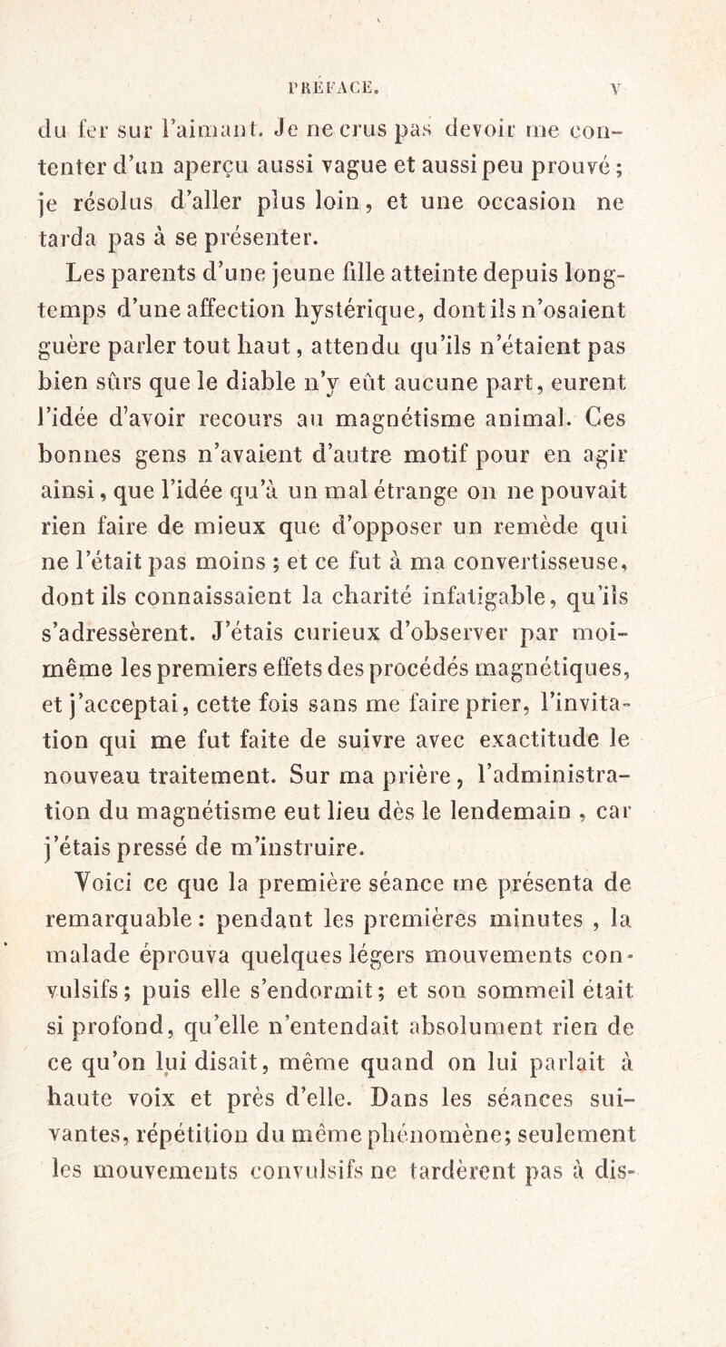 du fer sur raimaiit. Je ne crus pas devoif rue con- tenter d’un aperçu aussi vague et aussi peu prouvé ; je résolus d’aller plus loin, et une occasion ne tarda pas à se présenter. Les parents d’une jeune fdle atteinte depuis long- temps d’une affection hystérique, dont ils n’osaient guère parler tout haut, attendu qu’ils n’étaient pas bien sûrs que le diable n’y eût aucune part, eurent l’idée d’avoir recours au magnétisme animal. Ces bonnes gens n’avaient d’autre motif pour en agir ainsi, que l’idée qu’à un mal étrange on ne pouvait rien faire de mieux que d’opposer un remède qui ne l’était pas moins ; et ce fut à ma convertisseuse, dont ils connaissaient la charité infatigable, qu’ils s’adressèrent. J’étais curieux d’observer par moi- rnême les premiers effets des procédés magnétiques, et j’acceptai, cette fois sans me faire prier, l’invita- tion qui me fut faite de suivre avec exactitude le nouveau traitement. Sur ma prière , l’administra- tion du magnétisme eut lieu dès le lendemain , car j’étais pressé de m’instruire. Voici ce que la première séance me présenta de remarquable : pendant les premières minutes , la malade éprouva quelques légers mouvements con- vulsifs ; puis elle s’endormit ; et son sommeil était si profond, qu’elle n’entendait absolument rien de ce qu’on lui disait, même quand on lui parlait à haute voix et près d’elle. Dans les séances sui- vantes, répétition du même phénomène; seulement les mouvements convulsifs ne tardèrent pas à dis-
