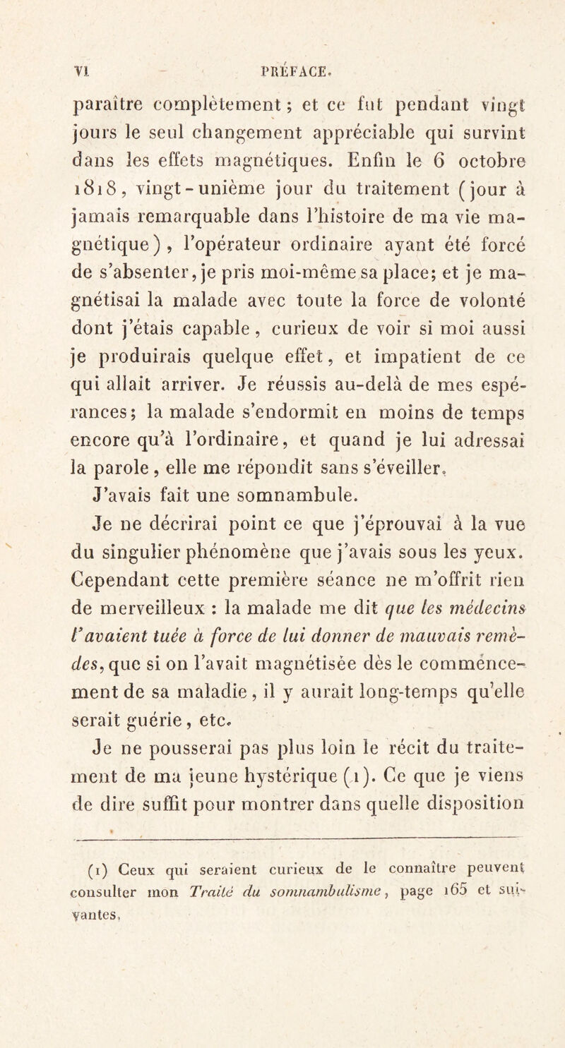 paraître complètement ; et ce fut pendant vingt jours le seul changement appréciable qui survint dans les effets magnétiques. Enfin le 6 octobre 1818, vingt-unième jour du traitement (jour à jamais remarquable dans l’histoire de ma vie ma- gnétique), l’opérateur ordinaire ayant été forcé de s’absenter, je pris moi-même sa place; et je ma- gnétisai la malade avec toute la force de volonté dont j’étais capable , curieux de voir si moi aussi je produirais quelque effet, et impatient de ce qui allait arriver. Je réussis au-delà de mes espé- rances; la malade s’endormît en moins de temps encore qu’à l’ordinaire, et quand je lui adressai la parole , elle me répondit sans s’éveiller. J’avais fait une somnambule. Je ne décrirai point ce que j’éprouvai à la vue du singulier phénomène que j’avais sous les yeux. Cependant cette première séance ne m’offrit rien de merveilleux : la malade me dit que les médecins l'avaient tuée à force de lui donner de mauvais remè- des, qna si on l’avait magnétisée dès le commérice- ment de sa maladie , il y aurait long-temps qu’elle serait guérie, etc. Je ne pousserai pas plus loin le récit du traite- ment de ma jeune hystérique (n). Ce que je viens de dire suffit pour montrer dans quelle disposition (i) Ceux qui seraient curieux de le connaître peuvent consulter mon Traité du somnambulisme -, page i65 et siu- yantes,