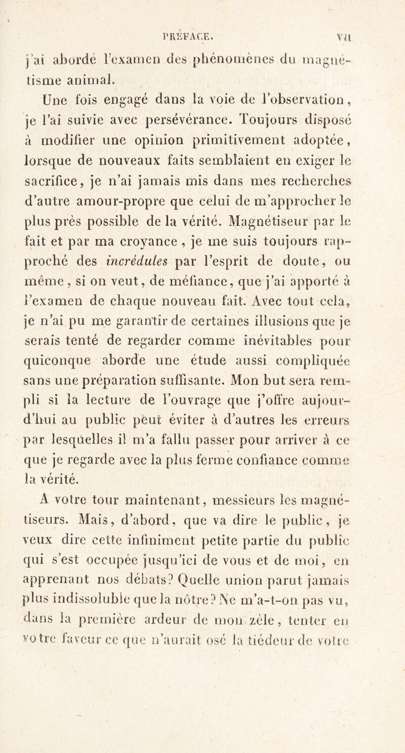 j’ai abordé l’examen des phénomènes du magné» tisme animal. Une fois engagé dans la voie de l’observation, je l’ai suivie avec persévérance. Toujours disposé à modifier une opinion primitivement adoptée, lorsque de nouveaux faits semblaient en exiger le sacrifice, je n’ai jamais mis dans mes recherches d’autre amour-propre que celui de m’approcher le plus près possible de la vérité. Magnétiseur par le fait et par ma croyance , je me suis toujours rap- proché des incrédules par l’esprit de doute, ou même, si on veut, de méfiance, que j’ai apporté à l’examen de chaque nouveau fait. Avec tout cela, je n’ai pu me garantir de certaines illusions que je serais tenté de regarder comme inévitables pour quiconque aborde une étude aussi compliquée sans une préparation suffisante. Mon but sera reiri” pli si la lecture de l’ouvrage que j’offre aujour- d’hui au public peut éviter à d’autres les erreurs par lesqOelles il m’a fallu passer pour arriver à ce que je regarde avec la plus ferme confiance comme la vérité. A votre tour maintenant, messieurs les magné- tiseurs. Mais, d’abord, que va dire le public, je veux dire cette infiniment petite partie du public qui s’est occupée jusqu’ici de vous et de moi, en apprenant nos débats? Quelle union parut jamais plus indissoluble que la nôtre ?lNe m’a-t-on pas vu, dans la première ardeur de mon zèle, tenter en votre faveur ce que n’aurait ose la tiédeur de vofre
