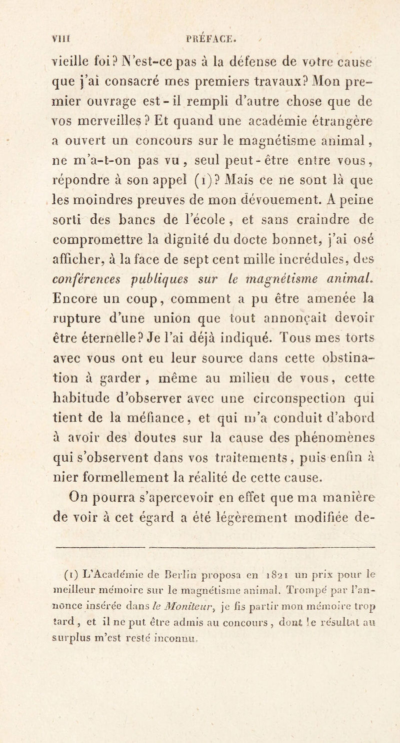 vieille foi? IN est-ce pas à la défense de votre cause que j’ai consacré mes premiers travaux? Mon pre- mier ouvrage est-il rempli d’autre chose que de vos merveilles ? Et quand une académie étrangère a ouvert un concours sur le magnétisme animal, ne m’a-t-on pas vu j seul peut-être entre vous, répondre à son appel (i)? Mais ce ne sont là que les moindres preuves de mon dévouement. A peine sorti des bancs de Eécole , et sans craindre de compromettre la dignité du docte bonnet, j’ai osé afficher, à la face de sept cent mille incrédules, des conférences publiques sur le magnétisme animaL Encore un coup, comment a pu être amenée la rupture d’une union que tout annonçait devoir être éternelle? Je l’ai déjà indiqué. Tous mes torts avec vous ont eu leur source dans cette obstina- tion à garder , même au milieu de vous, cette habitude d’observer avec une circonspection qui tient de la méfiance, et qui m’a conduit d’abord à avoir des doutes sur la cause des phénomènes qui s’observent dans vos traitements , puis enfin à nier formellement la réalité de cette cause. On pourra s’apercevoir en effet que ma manière de voir à cet égard a été légèrement modifiée de- (i) L’Academie de. Berlin proposa en 1821 un prix pour ie meilleur mémoire sur le magnétisme animal. Trompé par l’an- îionce insérée dans le Monîteiu\, je fis partir mon mémoire trop tard , et il ne put être admis au concours , dont !e résultat au surplus m’est resté incounu.