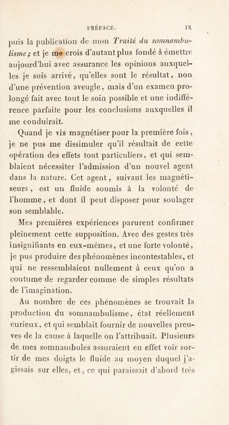 puis la publication de mon Traité du somnambu- lisme; et je me crois d'autant plus fondé à émettre aujourd’hui avec assurance les opinions auxquel- les je suis arrivé, qu’elles sont le résultat, non d’une prévention aveugle, mais d’un examen pro- longé fait avec tout le soin possible et une indiffé- rence parfaite pour les conclusions auxquelles il me conduirait. Quand je vis magnétiser pour la première fois , je ne pus me dissimuler qu’iî résultait de cette opération des effets tout particuliers, et qui sem- blaient nécessiter l’admission d’un nouvel agent dans la nature. Cet agent, suivant les magnéti- seurs , est un fluide soumis à la volonté de l’homme, et dont il peut disposer pour soulager son semblable. Mes premières expériences parurent confirmer pleinement cette supposition. Avec des gestes très insignifiants en eux-mêmes, et une forte volonté, je pus produire des phénomènes incontestables, et qui ne ressemblaient nullement à ceux qu’on a coutume de regarder comme de simples résultats de l’imagination. Au nombre de ces phénomènes se trouvait la production du somnambulisme, état réellement curieux, et qui semblait fournir de nouvelles preu- ves de la cause à laquelle on l’attribuait. Plusieurs de mes somnambules assuraient en effet voir sor- tir de mes doigts le fluide au moyen duquel j’a~ gîssais sur elles, et, ce qui paraissait d’abord très