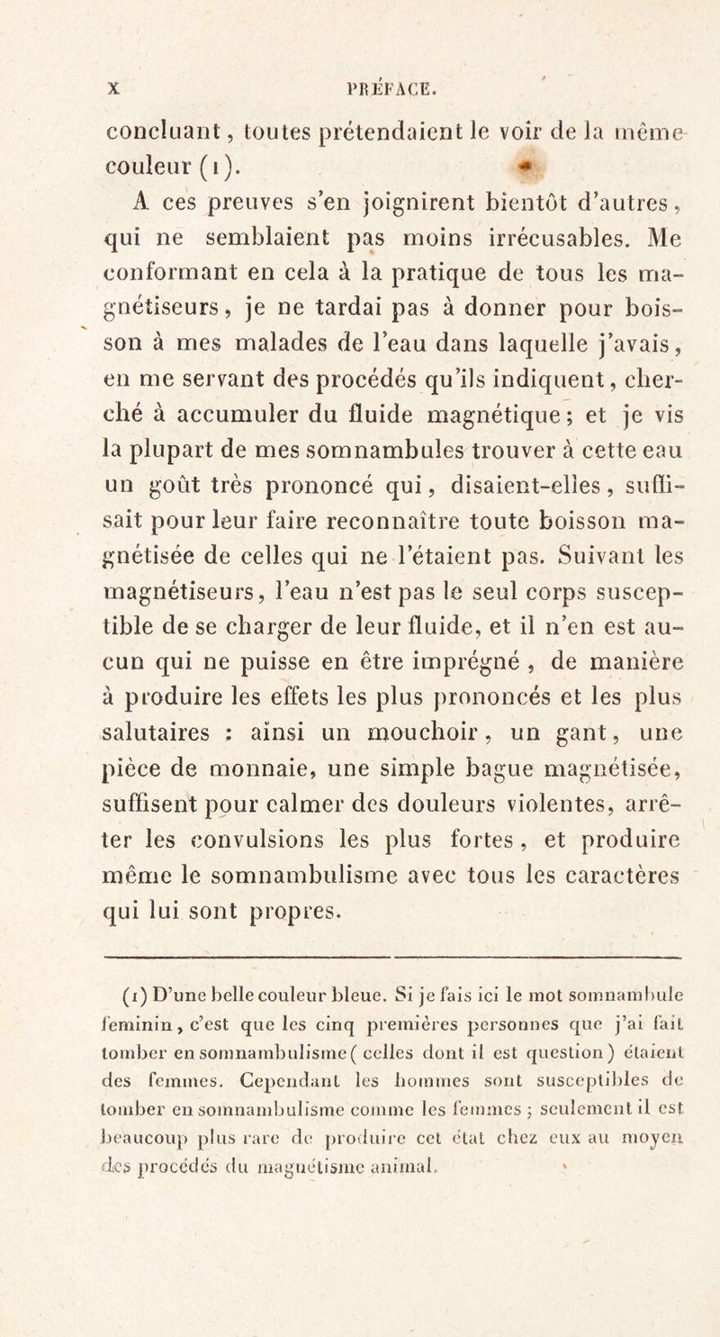 concluant, toutes prétendaient le voir de la même couleur (i). ^ A ces preuves s’en joignirent bientôt d’autres, qui ne semblaient pas moins irrécusables. Me conformant en cela à la pratique de tous les ma- gnétiseurs, je ne tardai pas à donner pour bois- son à mes malades de l’eau dans laquelle j’avais, en me servant des procédés qu’ils indiquent, cher- ché à accumuler du fluide magnétique ; et je vis la plupart de mes somnambules trouver à cette eau un goût très prononcé qui, disaient-elles, sufli- sait pour leur faire reconnaître toute boisson ma- gnétisée de celles qui ne l’étaient pas. Suivant les magnétiseurs, l’eau n’est pas le seul corps suscep- tible de se charger de leur fluide, et il n’en est au- cun qui ne puisse en être imprégné , de manière à produire les effets les plus prononcés et les plus salutaires ; ainsi un mouchoir, un gant, une pièce de monnaie, une simple bague magnétisée, suffisent pour calmer des douleurs violentes, arrê- ter les convulsions les plus fortes, et produire même le somnambulisme avec tous les caractères qui lui sont propres. (i) D’une belle couleur bleue. Si je fais ici le mot somnaml)ule féminin, c’est que les cinq premières personnes que j’ai fait tomber en somnambulisme ( celles dont il est question) étaient des femmes. Cependant les bommes sont susceptll)les de tomber en somnambulisme comme les femmes j seulement il est beaucoup plus rare de produire cet étal chez eux au moyen des procèdes du magnétisme animal. *
