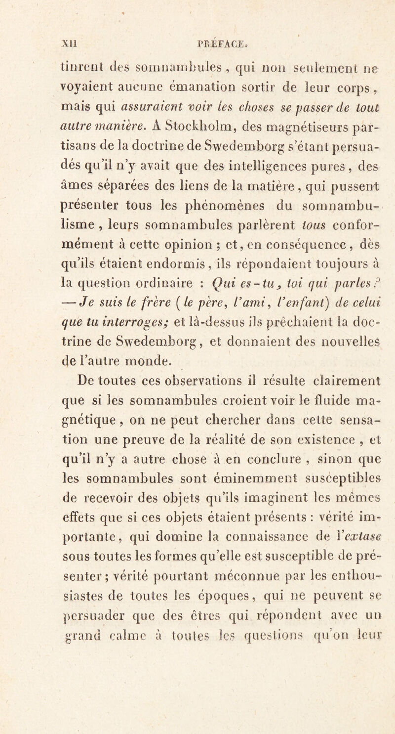 tinreot des somnambules , qui non seulement ne voyaient aucune émanation sortir de leur corps ^ mais qui assuraient voir les choses se passer de tout autre manière. A Stockholm, des magnétiseurs par- tisans de la doctrine de Swedemborg s’étant persua- dés qu’il n’y avait que des intelligences pures, des âmes séparées des liens de la matière, qui pussent présenter tous les phénomènes du somnambu- lisme , leurs somnambules parlèrent tous confor- mément à cette opinion ; et, en conséquence, dès qu’ils étaient endormis, ils répondaient toujours à la question ordinaire : Qui es-tu^ toi qui parles P — Je suis le frère [le père., l’ami, l’enfant) de celui que tu interroges; et là-dessus ils prêchaient la doc- trine de Swedemborg, et donnaient des nouvelles de l’autre monde. De toutes ces observations il résulte clairement que si les somnambules croient voir le fluide ma- gnétique , on ne peut chercher dans cette sensa- tion une preuve de la réalité de son existence , et qu’il n’y a autre chose à en conclure , sinon que les somnambules sont éminemment susceptibles de recevoir des objets qu’ils imaginent les mêmes effets que si ces objets étaient présents : vérité im- portante , qui domine la connaissance de Vextase sous toutes les formes qu’elle est susceptible de pré- senter; vérité pourtant méconnue par les enthou- siastes de toutes les époques, qui ne peuvent se persuader que des êtres qui répondent avec un grand calme à toutes les questions qu'on leur