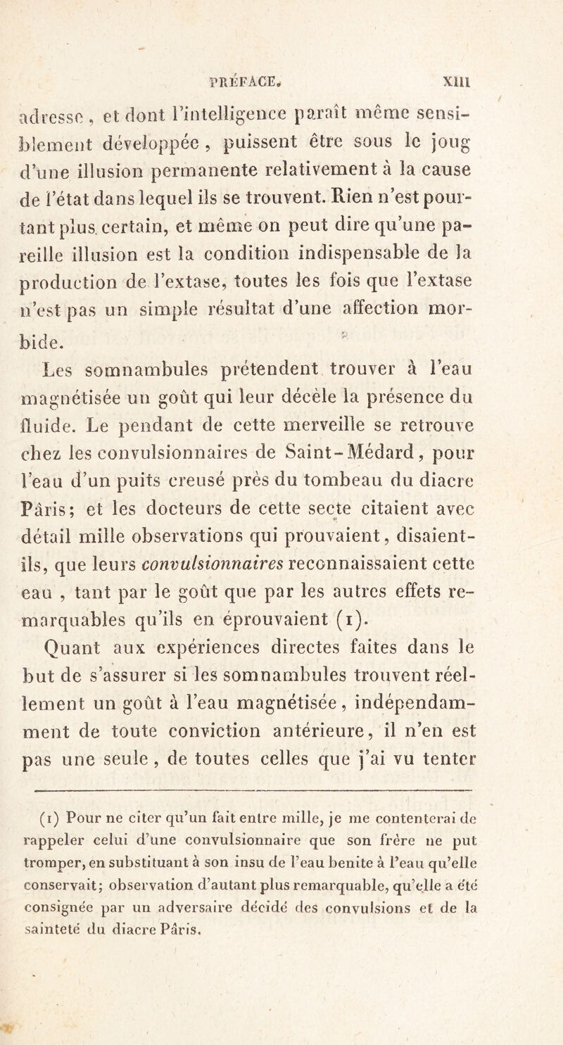 adresse, et dont i’intelligeuce paraît même sensi- blement développée , puissent être sous le joug d’une illusion permanente relativement à la cause de l’état dans lequel ils se trouvent. Rien n’est pour- tant plus, certain, et même on peut dire qu’une pa- reille illusion est la condition indispensable de la production de l’extase, toutes les fois que l’extase n’est pas un simple résultat d’une affection mor- bide. Les somnambules prétendent trouver à l’eau magnétisée un goût qui leur décèle la présence du fluide. Le pendant de cette merveille se retrouve chez les convulsionnaires de Saint-Médard, pour l’eau d’un puits creusé près du tombeau du diacre Paris; et les docteurs de cette secte citaient avec détail mille observations qui prouvaient, disaient- ils, que leurs reconnaissaient cette eau , tant par le goût que par les autres effets re- marquables qu’ils en éprouvaient (i). Quant aux expériences directes faites dans le but de s’assurer si les somnambules trouvent réel- lement un goût à l’eau magnétisée, indépendam- ment de toute conviction antérieure, il n’en est pas une seule , de toutes celles que j’ai vu tenter (i) Pour ne citer qu’un fait entre mille, je me contenterai de rappeler celui d’une convulsionnaire que son frère ne put tromper, en substituant à son insu de l’eau benite à l’eau qu’elle conservait; observation d’autant plus remarquable, qu’efle a e'tc consignée par un adversaire décidé des convulsions et de la sainteté du diacre Paris.