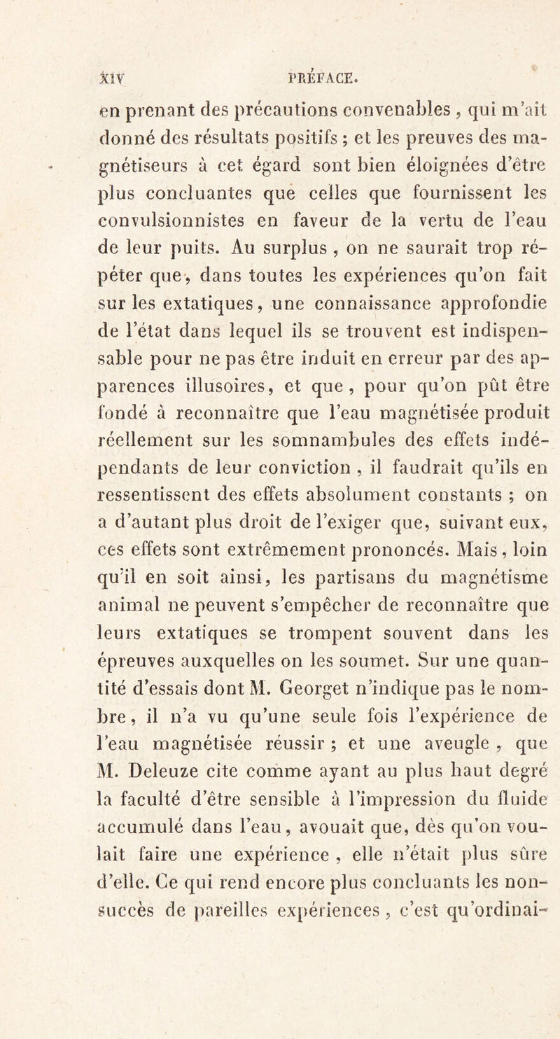 en prenant des précautions convenables , qui m’ait donné des résultats positifs ; et les preuves des ma- gnétiseurs à cet égard sont bien éloignées d’être plus concluantes que celles que fournissent les convulsionnistes en faveur de la vertu de l’eau de leur puits. Au surplus , on ne saurait trop ré- péter que> dans toutes les expériences qu’on fait sur les extatiques, une connaissance approfondie de l’état dans lequel ils se trouvent est indispen- sable pour ne pas être induit en erreur par des ap- parences illusoires, et que, pour qu’on pût être fondé à reconnaître que l’eau magnétisée produit réellement sur les somnambules des effets indé- pendants de leur conviction , il faudrait qu’ils en ressentissent des effets absolument constants ; on a d’autant plus droit de l’exiger que, suivant eux, ces effets sont extrêmement prononcés. Mais, loin qu’il en soit ainsi, les partisans du magnétisme animal ne peuvent s’empêcher de reconnaître que leurs extatiques se trompent souvent dans les épreuves auxquelles on les soumet. Sur une quan- tité d’essais dont M. Georget n’indique pas le nom- bre , il n’a vu qu’une seule fois l’expérience de l’eau magnétisée réussir ; et une aveugle , que M. Deleuze cite comme ayant au plus haut degré la faculté d’être sensible à l’impression du fluide accumulé dans l’eau, avouait que, dès qu’on vou- lait faire une expérience , elle n’était plus sûre d’elle. Ce qui rend encore plus concluants les non- succès de pareilles expériences, c’est qu’ordinai-