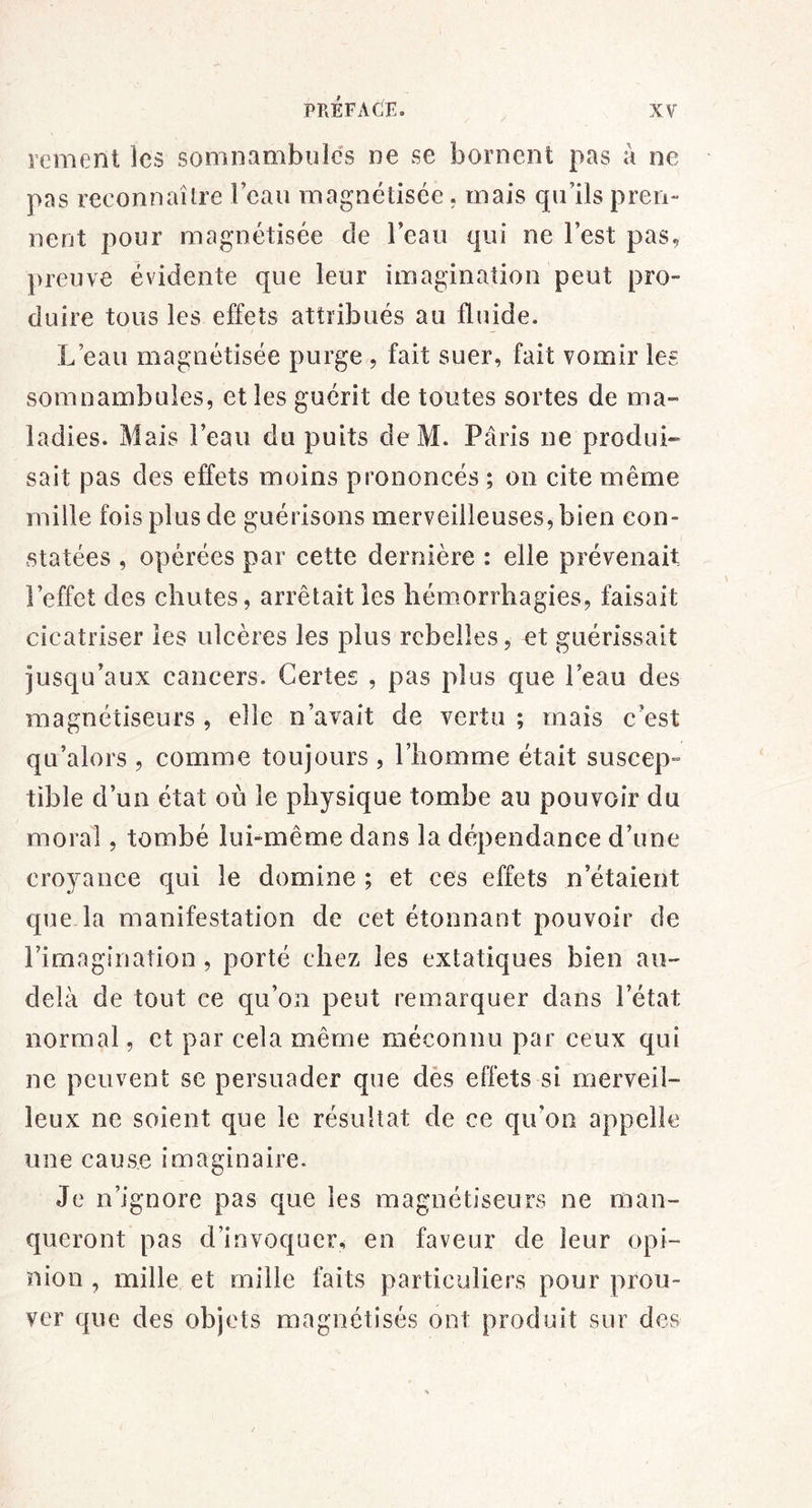 rement ]cs somnambules ne se bornent pas à ne pas reconnaître leau magnétisée. mais qu’ils pren- nent pour magnétisée de l’eau qui ne l’est pas, preuve évidente que leur imagination peut pro- duire tous les effets attribués au fluide. L’eau magnétisée purge , fait suer, fait vomir les somnambules, et les guérit de toutes sortes de ma» ladies. Mais l’eau du puits deM. Paris ne produi» sait pas des effets moins prononcés ; on cite même mille fois plus de guérisons merveilleuses, bien con- statées , opérées par cette dernière : elle prévenait l’effet des chutes, arrêtait les hémmrrhagies, faisait cicatriser les ulcères les plus rebelles, et guérissait jusqu’aux cancers. Certes , pas plus que l’eau des magnétiseurs , elle n’avait de vertu ; mais c’est qu’alors , comme toujours , l’homme était suscep^ tible d’un état où le physique tombe au pouvoir du moral, tombé lui-même dans la dépendance d’une croyance qui le domine ; et ces effets n’étaient que. la manifestation de cet étonnant pouvoir de rimaginaîion, porté chez les extatiques bien au- delà de tout ce qu’on peut remarquer dans l’état normal, et par cela même méconnu par ceux qui ne peuvent se persuader que dès effets si merveil- leux ne soient que le résultat de ce qu’on appelle une cause imaginaire. Je n’ignore pas que les magnétiseurs ne man- queront pas d’invoquer, en faveur de leur opi- nion , mille et mille faits particuliers pour prou- ver que des objets magnétisés ont produit sur des