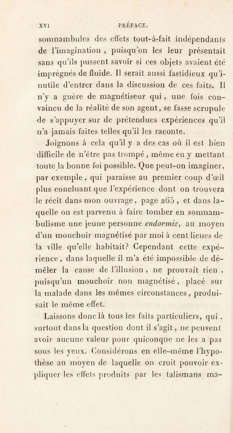 somnambules des effets tout-àrfait indépendants de l’imagination , puisqu’on les leur présentait sans qu’ils pussent savoir si ces objets avaient été imprégnés de fluide. Il serait aussi fastidieux qu’i- nutile d’entrer dans la discussion de ces faits. Il n’y a guère de magnétiseur qui, une fois con- vaincu de la réalité de son agent, se fasse scrupule de s’appuyer sur de prétendues expériences qu’il n’a jamais faites telles qu’il les raconte. Joignons à cela qu’il y a des cas où il est bien difficile de n’être pas trompé, même en y mettant toute la bonne foi possible. Que peut-on imaginer, par exemple, qui paraisse au premier coup d’œil plus concluant que l’expérience dont on trouvera le récit dans mon ouvrage, page 265 , et dans la- quelle on est parvenu à faire tomber en somnam- bulisme une jeune personne endormie^ au moyen d’un mouchoir magnétisé par moi à cent lieues de la ville qu’elle habitait? Cependant cette expé- rience, dans laquelle il m’a été impossible de dé- mêler la cause de l’illusion , ne prouvait rien , puisqu’un mouchoir non magnétisé, placé sur la malade dans les mêmes circonstances, produi- sait le même effet. Laissons donc là tous les faits particuliers, qui , surtout dans la question dont il s’agit, ne peuvent avoir aucune valeur pour quiconque ne les a pas sous les yeux. Considérons en elle-même l’hypo- thèse au moyen de laquelle on croit pouvoir ex- pliquer les effets produits par les talismans ma-