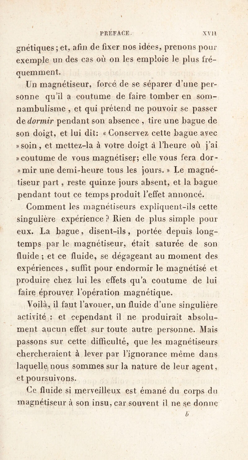 I PRÉFACE. XV 11 gnétîqiies ; et, afin de fixer nos idées, prenons pour exemple un des cas où on les emploie le plus fré- quemment. Un magnétiseur, forcé de se séparer dùme per- sonne qu’il a coutume de faire tomber en som- nambulisme , et qui prétend ne pouvoir se passer de dormir pendant son absence , tire une bague de son doigt, et lui dit: « Conservez cette bague avec ))Soin, et mettez-la à votre doigt à l’heure où j’ai «coutume de vous magnétiser; elle vous fera dor- »mir une demi-heure tous les jours. » Le magné- tiseur part, reste quinze jours absent, et la bague pendant tout ce temps produit l’effet annoncé. Comment les magnétiseurs expliquent-ils cette singulière expérience ? Rien de plus simple pour eux. La bague, disent-ils, portée depuis long- temps par le magnétiseur, était saturée de son fluide ; et ce fluide, se dégageant au moment des expériences, suffit pour endormir le magnétisé et produire chez lui les effets qu’a coutume de lui faire éprouver l’opération magnétique. Voilà, il faut l’avouer, un fluide d’une singulière activité : et cependant il ne produirait absolu- ment aucun effet sur toute autre personne. Mais passons sur cette difficulté, que les magnétiseurs chercheraient à lever par l’ignorance même dans laquelle,nous sommes sur la nature de leur agent, et poursuivons. Ce fluide si merveilleux est émané du corps du magnétiseur à son insu, car souvent il ne se donne h