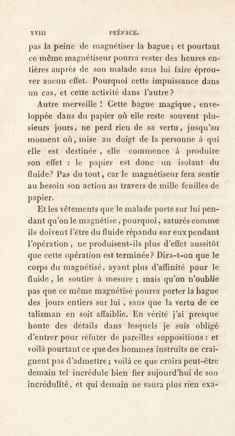 XVlll PRÉFACE. pas la peine de magnétiser la bague; et pourtant ce même magnétiseur pourra rester des heures en- tières auprès de son malade sans lui faire éprou- ver aucun effet. Pourquoi cette impuissance dans un cas, et celte activité dans Tautre? Autre merveille ! Cette bague magique, enve- * loppée dans du papier où elle reste souvent plu- sieurs jours, ne perd rien de sa vertu, jusqu’au moment où, mise au doigt de la personne à qui elle est destinée , elle commence à produire son effet : le papier est donc un isolant du fluide? Pas du tout, car ie magnétiseur fera sentir au besoin son action au travers de mille feuilles de papier. Et les vêtements que le malade porte sur lui pen- dant qu’on le magnétise, pourquoi, saturés comme iis doivent l’être du fluide répandu sur eux pendant l’opération , ne produisent-ils plus d’effet aussitôt que cette opération est terminée? Dira-t-on que le corps du magnétisé, ayant plus d’affinité pour le fluide, le soutire à mesure ; mais qu’on n’oublie pas que ce même magnétisé pourra porter la bague des jours entiers sur lui , sans que la vertu de ce talisman en soit affaiblie. En vérité j’ai presque honte des détails dans lesquels je suis obligé d’entrer pour réfuter de pareilles suppositions : et voilà pourtant ce que des hommes instruits ne crai- gnent pas d’admettre; voilà ce que croira peut-être demain tel incrédule bien fier aujourd’hui de son incrédulité, et qui demain ne saura plus rien exa-