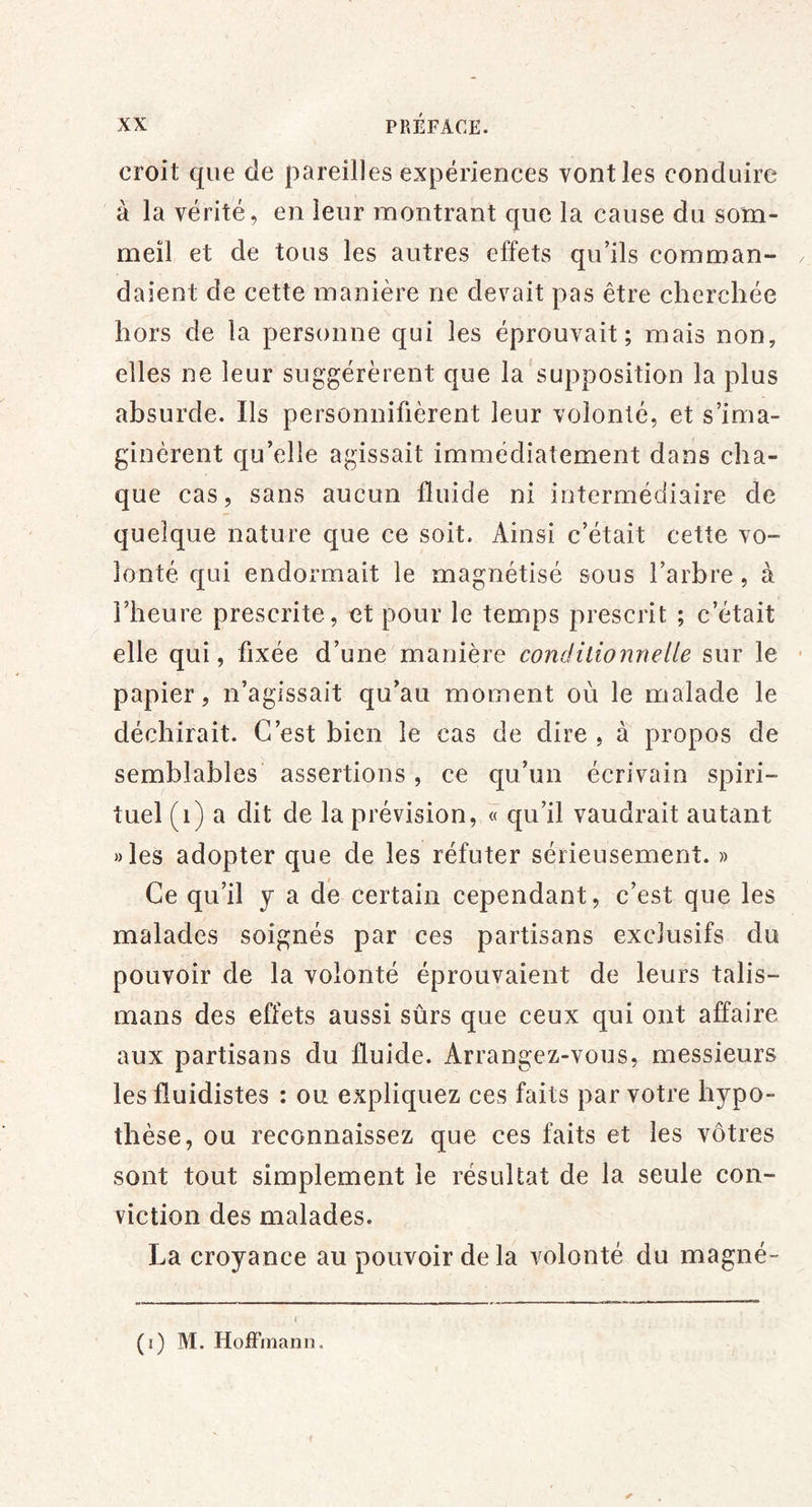 croit que de pareilles expériences vont les conduire à la vérité, en leur montrant que la cause du som- meil et de tous les autres effets qu’ils comman- daient de cette manière ne devait pas être cherchée hors de la personne qui les éprouvait; mais non, elles ne leur suggérèrent que la supposition la plus absurde. Ils personnifièrent leur volonté, et s’ima- ginèrent qu’elle agissait immédiatement dans cha- que cas, sans aucun fluide ni intermédiaire de quelque nature que ce soit. Ainsi c’était cette vo- lonté qui endormait le magnétisé sous l’arbre, à l’heure prescrite, et pour le temps prescrit ; c’était elle qui, fixée d’une manière conditionnelle sur le papier, n’agissait qu’au moment où le malade le déchirait. C’est bien le cas de dire , à propos de semblables’ assertions, ce qu’un écrivain spiri- tuel (i) a dit de la prévision, « qu’il vaudrait autant »les adopter que de les réfuter sérieusement. » Ce qu’il y a dé certain cependant, c’est que les malades soignés par ces partisans exclusifs du pouvoir de la volonté éprouvaient de leurs talis- mans des effets aussi sûrs que ceux qui ont affaire aux partisans du fluide. Arrangez-vous, messieurs les fluidistes : ou expliquez ces faits par votre hypo- thèse, ou reconnaissez que ces faits et les vôtres sont tout simplement le résultat de la seule con- viction des malades. La croyance au pouvoir delà volonté du magné- (i) M. Hoffmann.