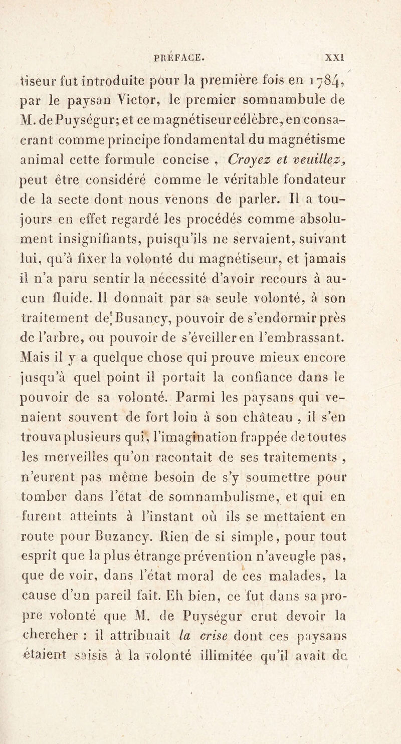 I liseur fut introduite pour la première fois en 1784, par le paysan Victor, le premier somnambule de M. dePuységur; et ce magnétiseur célèbre, en consa- crant comme principe fondamental du magnétisme animai cette formule concise , Croyez et veuillez^ peut être considéré comme le véritable fondateur de la secte dont nous venons de parler. Il a tou- jours en effet regardé les procédés comme absolu- ment insignifiants, puisc|u’ils ne servaient, suivant lui, qu’à fixer la volonté du magnétiseur, et jamais il n’a paru sentir la nécessité d’avoir recours à au- cun fluide. Il donnait par sa seule volonté, à son traitement de^^Busancy, pouvoir de s’endormir près de l’arbre, ou pouvoir de s’éveiller en l’embrassant. Mais il y a quelque chose qui prouve mieux encore jusqu’à quel point il portait la confiance dans le pouvoir de sa volonté. Parmi les paysans qui ve- naient souvent de fort loin à son château , il s’en trouva plusieurs qui , l’imagination frappée de toutes les merveilles qu’on racontait de ses traitements , n’eurent pas même besoin de s’y soumettre pour tomber dans l’état de somnambulisme, et qui en furent atteints à l’instant où ils se mettaient en route pour Buzancy. Piien de si simple, pour tout esprit que la plus étrange prévention n’aveugle pas, que de voir, dans l’état moral de ces malades, la cause d’un pareil fait. Eh bien, ce fut dans sa pro- pre volonté que M. de Puységur crut devoir la chercher : il attribuait la crise dont ces paysans étaient saisis à la volonté illimitée qu’il avait do