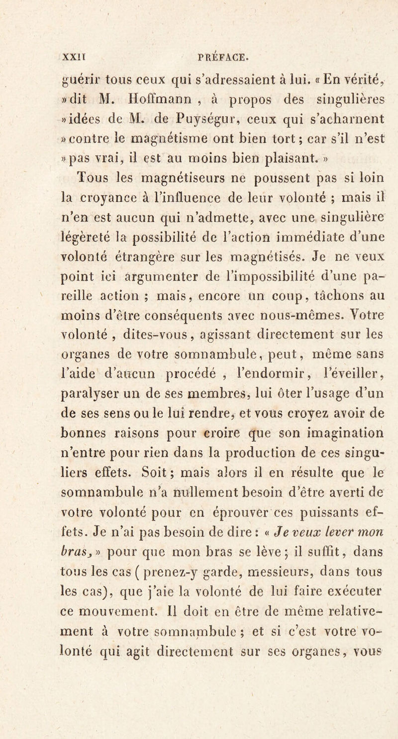 guélir tous ceux qui s’adressaient à lui. « En vérité, )) dit M. Hoffmann , à propos des singulières «idées de M. de Puységur, ceux qui s’acharnent «contre le magnétisme ont bien tort ; car s’il n’est «pas vrai, il est au moins bien plaisant. » Tous les magnétiseurs ne poussent pas si loin la croyance à l’influence de leur volonté ; mais il n’en est aucun qui n’admette, avec une singulière légèreté la possibilité de l’action immédiate d’une volonté étrangère sur les magnétisés. Je ne veux point ici argumenter de l’impossibilité d’une pa- reille action ; mais, encore un coup, tâchons au moins d’être conséquents avec nous-mêmes. Votre volonté , dites-vous, agissant directement sur les organes de votre somnambule, peut, même sans l’aide d’aucun procédé , l’endormir, l’éveiller, paralyser un de ses membres, lui ôter l’usage d’un de ses sens ou le lui rendre, et vous croyez avoir de bonnes raisons pour croire que son imagination n’entre pour rien dans la production de ces singu- bers effets. Soit ; mais alors il en résulte que le somnambule n’a nullement besoin d’être averti de votre volonté pour en éprouver ces puissants ef- fets. Je n’ai pas besoin de dire : « Je veux lever mon brasj^y pour que mon bras se lève; il suffit, dans tous les cas ( prenez-y garde, messieurs, dans tous les cas), que j’aie la volonté de lui faire exécuter ce mouvement. 11 doit en être de même relative- ment à votre somnambule ; et si c’est votre vo- ionté qui agit directement sur ses organes, vous