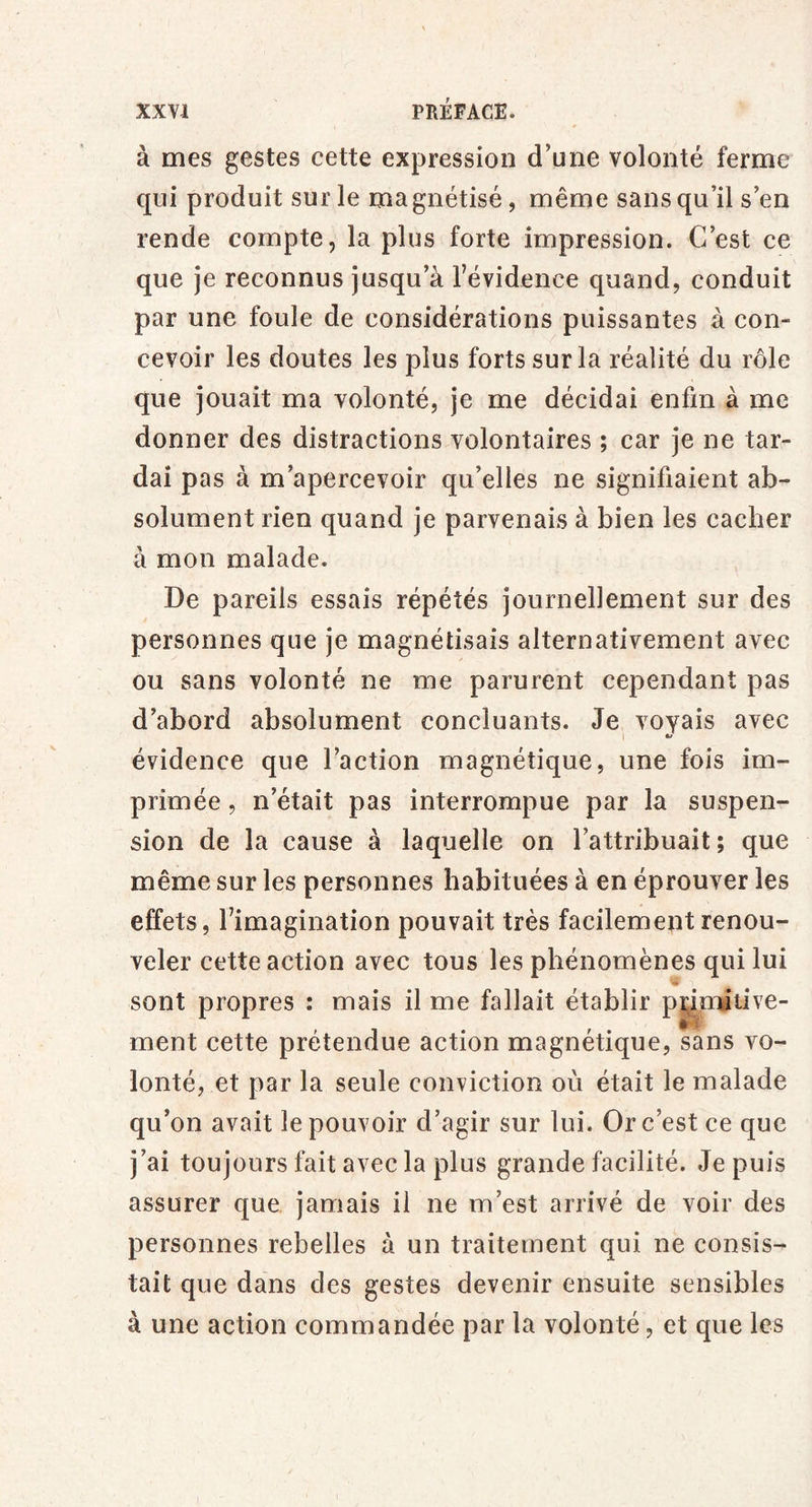 à mes gestes cette expression d’une volonté ferme qui produit sur le ma gnétisé, même sans qu’il s’en rende compte, la plus forte impression. C’est ce que je reconnus jusqu’à Tévidence quand, conduit par une foule de considérations puissantes à con- cevoir les doutes les plus forts sur la réalité du rôle que jouait ma volonté, je me décidai enfin à me donner des distractions volontaires ; car je ne tar- dai pas à m’apercevoir qu’elles ne signifiaient ab- solument rien quand je parvenais à bien les cacher à mon malade. De pareils essais répétés journellement sur des personnes que je magnétisais alternativement avec ou sans volonté ne me parurent cependant pas d’abord absolument concluants. Je voyais avec I ^ évidence que l’action magnétique, une fois im- primée , n’était pas interrompue par la suspen- sion de la cause à laquelle on l’attribuait; que même sur les personnes habituées à en éprouver les effets, l’imagination pouvait très facilement renou- veler cette action avec tous les phénomènes qui lui sont propres : mais il me fallait établir p^mitive- ment cette prétendue action magnétique, sans vo- lonté, et par la seule conviction où était le malade qu’on avait le pouvoir d’agir sur lui. Or c’est ce que j’ai toujours fait avec la plus grande facilité, depuis assurer que jamais il ne m’est arrivé de voir des personnes rebelles à un traitement qui ne consis- tait que dans des gestes devenir ensuite sensibles à une action commandée par la volonté, et que les