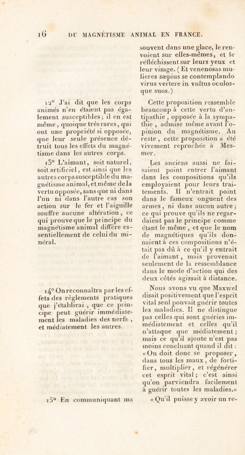 12® J’ai dit que les corps animés n’en étaient pas éga- lement susceptibles j il en est meme , quoique très rares, qui ont une propriété si opposée, que leur seule présence dé- truit tous les effets du magné- tisme dans les autres corps. 13® L’aimant, soit naturel, soit artificiel, est ainsi que les autres corps susceptible du ma- gnétisme animal, et même delà vertu opposée, sans que ni dans l’un ni dans l’autre cas son action sur le fer et l’aiguille souffre aucune altération, ce qui prouve que le principe du magnétisme animal diffère es- sentiellement de celui du mi- néral. i4° On reconnaîtra paries ef- fets des règlements pratiques que j’établirai , que ce prin- cipe peut guérir immédiate- ment les maladies des nerfs , et médiatement les autres. souvent dans une glace, le ren- voient sur elles-mêmes, et le réfléchissent sur leurs yeux et leur visage. ( Et venenosas mu- lieres sæpius se contemplando virus vertere in vultus oculos- que suos.) Cette proposition ressemble beaucoup à cette vertu d’an- tipathie , opposée à la sympa- thie , admise même avant l’o- pinion du magnétisme. Au reste , cette proposition a été vivement reprochée à Mes- mer. Les anciens aussi ne fai- saient point entrer l’aimant dans les compositions qu’ils employaient pour leurs trai- tements. Il n’entrait point dans le fameux onguent des armes , ni dans aucun autre ; ce qui prouve qu’ils ne regar- daient pas le principe comme étant le même , et que le nom de magnétiques qu’ils don- naient à ces compositions n’é- tait pas dû à ce qu’il y entrait de l’aimant, mais provenait seulement de la ressemblance dans le mode d’action qui des deux cotés agissait à distance. Nous avons vu que Maxwel disait positivement que l’esprit vital seul pouvait guérir toutes les maladies. II ne distingue pas celles qui sont guéries im- médiatement et celles qu’il n’attaque que médiatement ; mais ce qu’il ajoute n’est pas moins concluant quand il dit : (cOn doit donc se proposer, dans tous les maux , de forti- fier, multiplier, et régénérer cet esprit vital ; c’est ainsi qu’on parviendra facilement à guérir toutes les maladies.» « Qu’il puisse y avoir un re- i5® En communiquant ma
