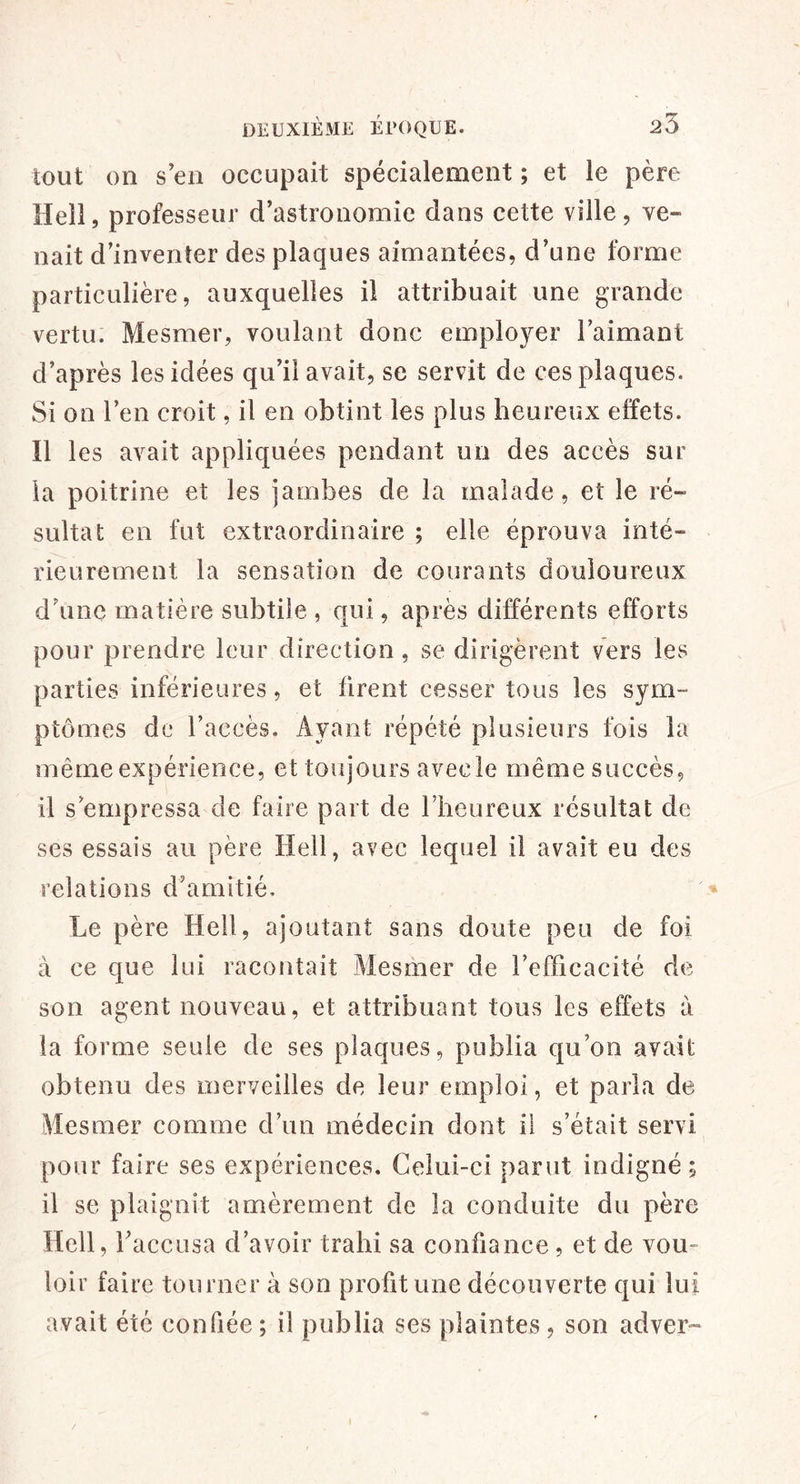 tout on s’en occupait spécialement ; et le père Hell, professeur d’astronomie dans cette ville, ve- nait d’inventer des plaques aimantées, d’une forme particulière, auxquelles il attribuait une grande vertu. Mesmer, voulant donc employer l’aimant d’après les idées qu’il avait, se servit de ces plaques. Si on l’en croit, il en obtint les plus heureux effets. Il les avait appliquées pendant un des accès sur la poitrine et les jambes de la malade, et le ré- sultat en fut extraordinaire ; elle éprouva inté- rieurement la sensation de courants douloureux d’une matière subtile , qui, après différents efforts pour prendre leur direction, se dirigèrent vers les parties inférieures, et firent cesser tous les sym- ptômes de l’accès. Ayant répété plusieurs fois la même expérience, et toujours avec le même succès, il s’empressa de faire part de rheureux résultat de ses essais au père Hell, avec lequel il avait eu des relations d’amitié. * Le père Hell, ajoutant sans doute peu de foi à ce que lui racontait Mesmer de l’efficacité de son agent nouveau, et attribuant tous les effets à la forme seule de ses plaques, publia c[u’on avait obtenu des merveilles de leur emploi, et parla de Mesmer comme d’un médecin dont il s’était servi pour faire ses expériences. Celui-ci parut indigné; il se plaignit amèrement de la conduite du père Hell, l’accusa d’avoir trahi sa confiance , et de vou- loir faire tourner à son profit une découverte qui lui avait été confiée ; il publia ses plaintes , son adver» I