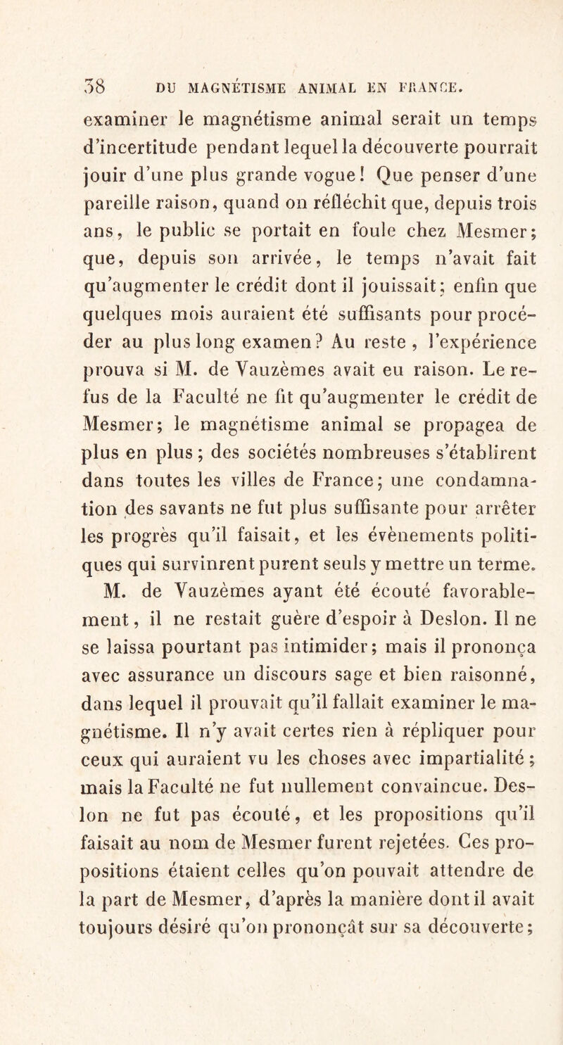 examiner le magnétisme animal serait un temps d’incertitude pendant lequel la découverte pourrait jouir d’une plus grande vogue! Que penser d’une pareille raison, quand on réfléchit que, depuis trois ans, le public se portait en foule chez Mesmer; que, depuis son arrivée, le temps n’avait fait qu’augmenter le crédit dont il jouissait; enfin que quelques mois auraient été suffisants pour procé- der au plus long examen? Au reste, l’expérience prouva si M. de Yauzèmes avait eu raison. Le re- fus de la Faculté ne fit qu’augmenter le crédit de Mesmer; le magnétisme animal se propagea de plus en plus ; des sociétés nombreuses s’établirent dans toutes les villes de France; une condamna- tion des savants ne fut plus suffisante pour arrêter les progrès qu’il faisait, et les évènements politi- ques qui survinrent purent seuls y mettre un terme. M. de Yauzèmes ayant été écouté favorable- ment , il ne restait guère d’espoir à Desion. Il ne se laissa pourtant pas intimider; mais il prononça avec assurance un discours sage et bien raisonné, dans lequel il prouvait qu’il fallait examiner le ma- gnétisme. Il n’y avait certes rien à répliquer pour ceux qui auraient vu les choses avec impartialité ; mais la Faculté ne fut nullement convaincue. Des- ion ne fut pas écoulé, et les propositions qu’il faisait au nom de Mesmer furent rejetées. Ces pro- positions étaient celles qu’on pouvait attendre de la part de Mesmer, d’après la manière dont il avait toujours désiré qu’on prononçât sur sa découverte;