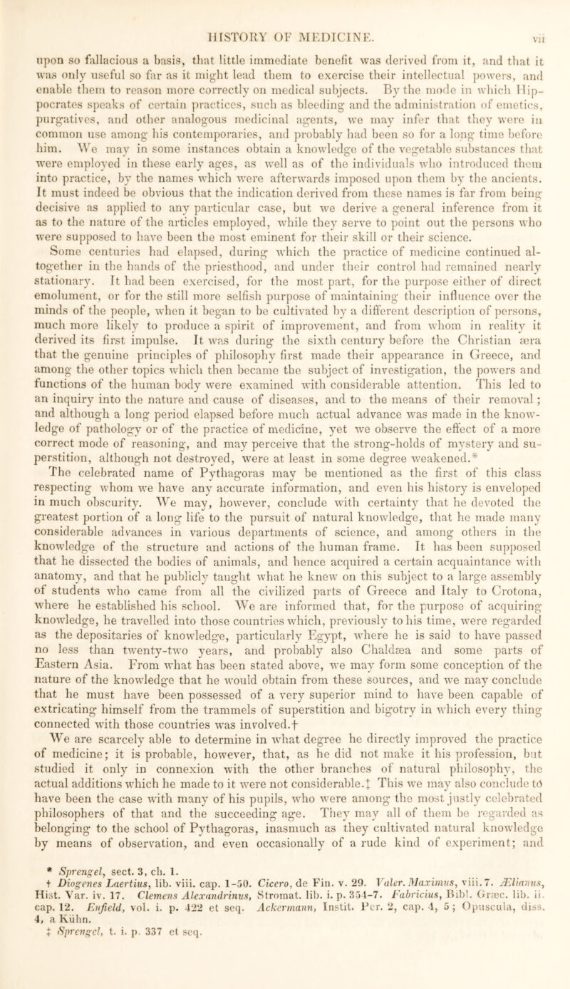 upon so fallacious a basis, that little immediate benefit was derived from it, and that it was only useful so far as it might lead them to exercise their intellectual powers, and enable them to reason more correctly on medical subjects. By the mode in which llip- ])ocratos speaks of certain practices, such as bleeding and the administration of emetics, })urgativos, and other analogous medicinal agents, we may infer that they were in common use among his contemporaries, and probably had been so for a long time before him. We may in some instances obtain a knowledge of the vegetable substances that were employed in these early ages, as well as of the individuals who introduced them into practice, by the names which were afterwards imposed upon them by the ancients. It must indeed be obvious that the indication derived from these names is far from being- decisive as applied to any particular case, but we derive a general inference from it as to the nature of the articles employed, while they serve to point out the persons who were supposed to have been the most eminent for their skill or their science. Some centuries had elapsed, during which the practice of medicine continued al- together in the hands of the priesthood, and under their control had remained nearly stationary. It had been exercised, for the most part, for the purpose either of direct emolument, or for the still more selfish purpose of maintaining their influence over the minds of the people, when it began to be cultivated by a different description of persons, much more likely to produce a spirit of improvement, and from whom in reality it derived its first impulse. It was during the sixth century before the Christian sera that the genuine principles of philosophy first made their appearance in Greece, and among the other topics which then became the subject of investigation, the powers and functions of the human body were examined with considerable attention. This led to an inquiry into the nature and cause of diseases, and to the means of their removal; and although a long period elapsed before much actual advance was made in the know^- ledge of pathology or of the practice of medicine, yet we observe the effect of a more correct mode of reasoning, and may perceive that the strong-holds of mystery and su- perstition, although not destroyed, were at least in some degree w^eakened.* The celebrated name of Pythagoras may be mentioned as the first of this class respecting w'hom w-e have any accurate information, and even his history is enveloped in much obscurity. We may, however, conclude wdth certainty that he devoted the greatest portion of a long life to the pursuit of natural knowdedge, that he made many considerable adv^ances in various departments of science, and among others in the knowledge of the structure and actions of the human frame. It has been supposed that he dissected the bodies of animals, and hence acquired a certain acquaintance with anatomy, and that he publicly taught what he knew on this subject to a large assembly of students w-ho came from all the civilized parts of Greece and Italy to Crotona, where he established his school. We are informed that, for the purpose of acquiring knowledge, he travelled into those countries which, previously to his time, were regarded as the depositaries of knowledge, particularly Egypt, where he is said to have passed no less than tw'enty-tw’o years, and probably also Chaldma and some parts of Eastern Asia. From what has been stated above, we may form some conception of the nature of the knowledge that he w-ould obtain from these sources, and w-e may conclude that he must have been possessed of a very superior mind to have been capable of extricating himself from the trammels of superstition and bigotry in Avhich every thing connected wdth those countries w^as involved.f We are scarcely able to determine in wEat degree he directly improved the practice of medicine; it is probable, however, that, as he did not make it his profession, but studied it only in connexion with the other branches of natural philosophy, the actual additions which he made to it w^ere not considerable.t This we may also conclude to have been the case with many of his pupils, who w^ere among the most justly celebrated philosophers of that and the succeeding age. They may all of them be regarded as belonging to the school of Pythagoras, inasmuch as they cultivated natural knowledge by means of observation, and even occasionally of a rude kind of experiment; and * Sprengel, sect. 3, ch. 1. t Diogenes Laertius, lib. viii. cap. 1-.50. Cicero, de Fin. v. 29. Valor. 31aximns, viii.7. JElianns, Hist. Var. iv. 17. Clemens Alexandrinus, Stromat. lib. i.p. 351-7. i'ahricius, Bibl. Gnec. lib. ii. cap. 12. Enfield, vol. i. p. 422 et seq. Ackermann, Instil. l*er. 2, cap. 4, 5 ; Opuscula, diss. 4, a Kiilin, 4 iSprengel, t. i. p. 337 et scq.