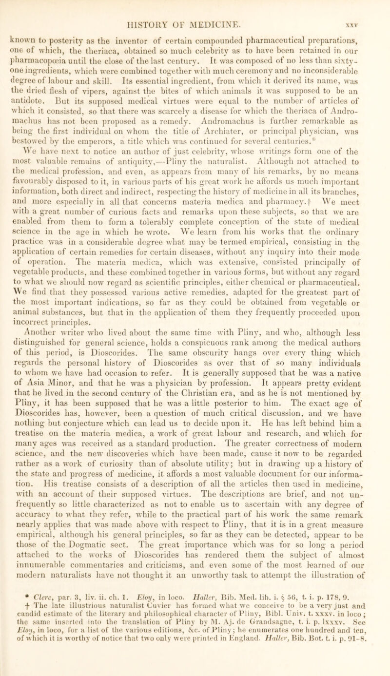 known to posterity as the inventor of certain compounded pharmaceutical preparations, one of which, the theriaca, obtained so much celebrity as to have been retained in our })harmacop(jeia until the close of the last century. It was composed of no less than sixty- one ing'redieiits, which were combined together with much ceremony and no inconsiderable degree of labour and skill. Its essential ingredient, from which it derived its name, was the dried flesh of vipers, against the bites of which animals it was supposed to be an antidote. But its supposed medical virtues were equal to the number of articles of which it consisted, so that there was scarcely a disease for which the theriaca of Andro- machus has not been proposed as a remedy. Andromachus is further remarkable as being the first individual on whom the title of Archiatcr, or principal physician, was bestowed by tlie emperors, a title which was continued for several centuries.'*'' AVe have next to notice an author of just celebrity, whose writings form one of the most valuable remains of antiquity,—Pliny the naturalist. Although not attached to the medical profession, and even, as appears from many of his remarks, by no means favourably disposed to it, in various parts of his great work he affords us much important information, both direct and indirect, respecting the history of medicine in all its branches, and more especially in all that concerns materia medica and pharmacy.f We meet with a great number of curious facts and remarks upon these subjects, so that we are enabled from them to form a tolerably complete conception of the state of medical science in the age in which he wrote. We learn from his works that the ordinary practice was in a considerable degree wdiat may be termed empirical, consisting in the application of certain remedies for certain diseases, wdthout any inquiry into their mode of operation. The materia medica, wdiich w^as extensive, consisted principally of vegetable products, and these combined together in various forms, but without any regard to what we should now' regard as scientific principles, either chemical or pharmaceutical. We find that they possessed various active remedies, adapted for the greatest part of the most important indications, so far as they could be obtained from vegetable or animal substances, but that in the application of them they frequently proceeded upon incorrect principles. Another writer who lived about the same time with Pliny, and who, although less distinguished for general science, holds a conspicuous rank among the medical authors of this period, is Dioscorides. The same obscurity hangs over every thing which regards the personal history of Dioscorides as over that of so many individuals to w’hom we have had occasion to refer. It is generally supposed that he was a native of Asia Minor, and that he w'as a physician by profession. It appears pretty evident that he lived in the second century of the Christian era, and as he is not mentioned by Pliny, it has been supposed that he was a little posterior to him. The exact age of Dioscorides has, how'ever, been a question of much critical discussion, and we have nothing but conjecture which can lead us to decide upon it. He has left behind him a treatise on the materia medica, a w'ork of great labour and research, and which for many ages w'as received as a standard production. The greater correctness of modern science, and the new’ discoveries which have been made, cause it now to be regarded rather as a w’ork of curiosity than of absolute utility; but in drawing up a history of the state and progress of medicine, it affords a most valuable document for our informa- tion. His treatise consists of a description of all the articles then used in medicine, w’ith an account of their supposed virtues. The descriptions are brief, and not un- frequently so little characterized as not to enable us to ascertain with any degree of accuracy to what they refer, while to the practical part of his work the same remark nearly applies that was made above wuth respect to Pliny, that it is in a great measure empirical, although his general principles, so far as they can be detected, appear to be those of the Dogmatic sect. The great importance wdiich was for so long a period attached to the works of Dioscorides has rendered them the subject of almost innumerable commentaries and criticisms, and even some of the most learned of our modern naturalists have not thought it an unworthy task to attempt the illustration of * Clerc, par. 3, liv. ii. ch. 1. Eloy, in loco. Haller, liib. IMed. lib. i. § 56, t. i. p. 178, 9. f The late illustrious naturalist Cuvier has formed what we conceive to be a very just and candid estimate of the literary and philosophical character of Pliny, Ribl. Univ. t. xxxv. in loco ; the same inserted into the translation of Pliny by IM. Aj. de Grandsagne, t. i. p. Ixxxv. See Elay, in loco, Ibr a list of the various editions, &c. of i^liny; he enumerates one hundred and ten, of w liich it is worthy of notice that two only w ere printed in England. Halley, Bib. Bot. t. i. p. 91-8.