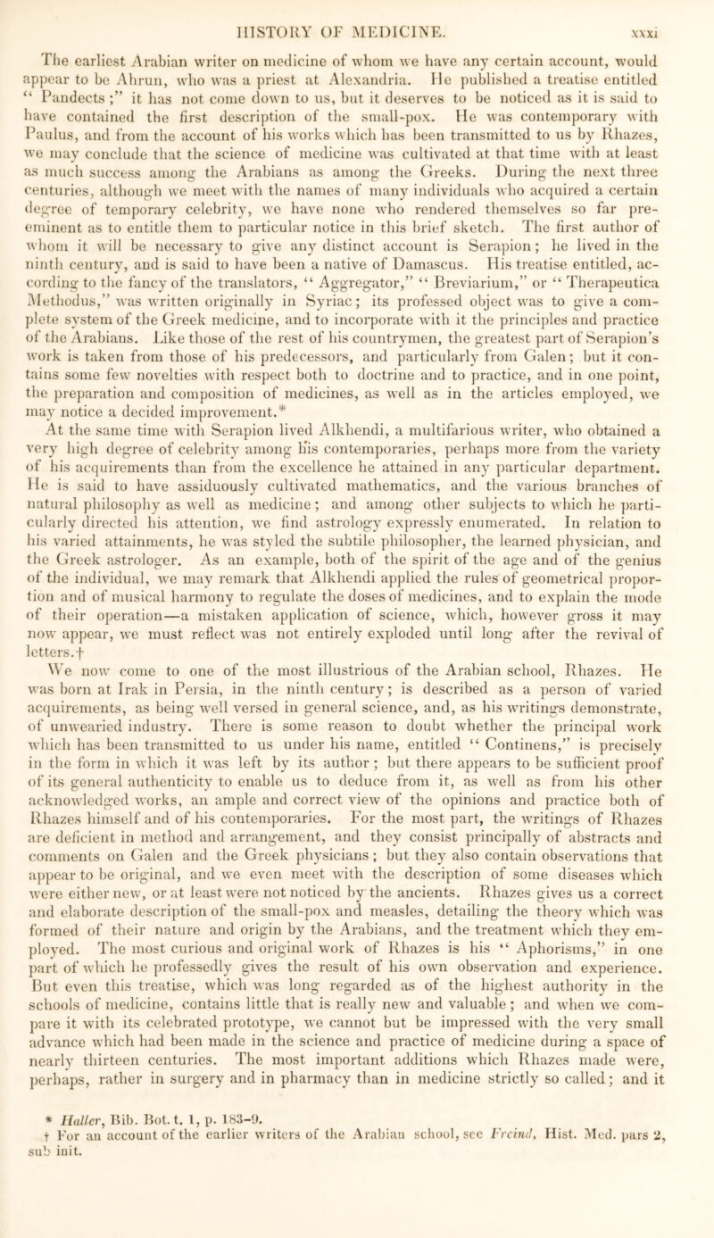 Tlie earliest Arabian writer on medicine of whom we have any certain account, would appear to ho Ahrun, who was a priest at Alexandria. lie published a treatise entitled “ Pandects it has not come down to us, but it deserves to be noticed as it is said to have contained the first description of the small-pox. He was contemporary with Paulus, and from the account of his works which has been transmitted to us by Rhazes, we may conclude that the science of medicine was cultivated at that time with at least as much success among the Arabians as among the Greeks. During the next three centuries, although we meet with the names of many individuals Avho acquired a certain de gree of temporary celebrity, we have none who rendered themselves so far pre- eminent as to entitle them to particular notice in this brief sketch. The first author of whom it will be necessary to give any distinct account is Serapion; he lived in the ninth century, and is said to have been a native of Damascus. His treatise entitled, ac- cording to the fancy of the translators, “ Aggregator,” “ Breviarium,” or “ Therapeutica Methodus,” Avas written originally in Syriac; its professed object was to give a com- plete system of the Greek medicine, and to incorporate with it the principles and practice of the Arabians. Like those of the rest of his countrymen, the greatest part of Serapiou’s Avork is taken from those of his predecessors, and particularly from Galen; but it con- tains some few novelties with respect both to doctrine and to practice, and in one point, the preparation and composition of medicines, as aa'cII as in the articles employed, we may notice a decided improvement.* At the same time with Serapion lived Alkhendi, a multifarious writer, Avho obtained a very high degree of celebrity among Kis contemporaries, perhaps more from the variety of his acquirements than from the excellence he attained in any particular department. He is said to have assiduously cultivated mathematics, and the various branches of natural philosophy as Avell as medicine; and among other subjects to Avhich he parti- cularly directed his attention, we find astrology expressly enumerated. In relation to his varied attainments, he was styled the subtile philosopher, the learned physician, and the Greek astrologer. As an example, both of the spirit of the age and of the genius of the individual, Ave may remark that Alkhendi applied the rules of geometrical propor- tion and of musical harmony to regulate the doses of medicines, and to explain the mode of their operation—a mistaken application of science, AAdiich, hoAveA’^er gross it may now appear, we must reflect Avas not entirely exploded until long after the revival of letters.t We noAV come to one of the most illustrious of the Arabian school, Rhazes. He was born at Irak in Persia, in the ninth century; is described as a person of A^aried acquirements, as being Avell versed in general science, and, as his Avritings demonstrate, of unAvearied industry. There is some reason to doubt whether the principal work Avhich has been transmitted to us under his name, entitled “ Continens,” is precisely ill the form in Avhich it Avas left by its author ; but there appears to be sufficient proof of its general authenticity to enable us to deduce from it, as Avell as from his other acknoAvledged Avorks, an ample and correct vieAv of the opinions and practice both of Rhazes himself and of his contemporaries. For the most part, the Avritings of Rhazes are deficient in method and arrangement, and they consist principally of abstracts and comments on Galen and the Greek physicians ; but they also contain observations that appear to be original, and vv’e even meet Avith the description of some diseases which Avere either new, or at least vA-ere not noticed by the ancients. Rhazes gives us a correct and elaborate description of the small-pox and measles, detailing the theory which Avas formed of their nature and origin by the Arabians, and the treatment which they em- ployed. The most curious and original work of Rhazes is his “ Aphorisms,” in one part of Avhich he professedly gives the result of his own obseiwation and experience. But even this treatise, Avhich was long regarded as of the highest authority in the schools of medicine, contains little that is really neAv and valuable; and Avhen AA'e com- pare it with its celebrated prototype, Ave cannot but be impressed Avith the A^ery small advance which had been made in the science and practice of medicine during a space of nearly thirteen centuries. The most important additions which Rhazes made Avere, perhaps, rather in surgery and in pharmacy than in medicine strictly so called; and it * Haller, Rib. Rot. t. 1, p. 183-9. t For an account of the earlier Avriters of tlie Arabian school, see Frcind, Hist. Med. pars 2, sub init.