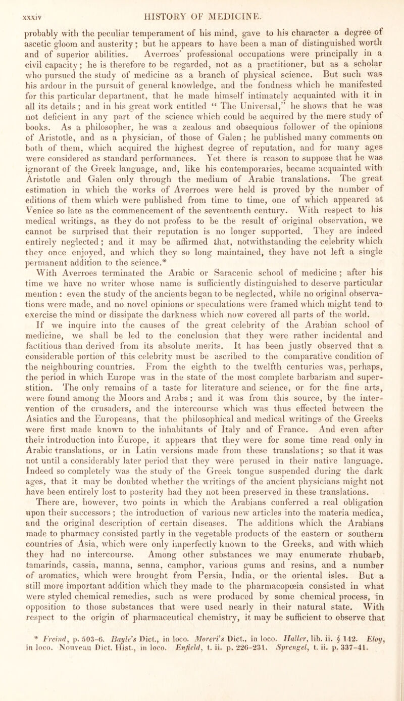 probably with the peculiar temperament of his mind, gave to his character a degree of ascetic gloom and austerity; but he appears to have been a man of distinguished worth and of superior abilities. Averroes’ professional occupations were principally in a civil capacity; he is therefore to be regarded, not as a practitioner, but as a scholar who pursued the study of medicine as a branch of physical science. But such was his ardour in the pursuit of general knowledge, and the fondness which he manifested for this particular department, that he made himself intimately acquainted with it in all its details ; and in his great work entitled “ The Universal,” he shows that he was not deficient in any part of the science which could be acquired by the mere study of books. As a philosopher, he was a zealous and obsequious follower of the opinions of Aristotle, and as a physician, of those of Galen; he published many comments on both of them, which acquired the highest degree of reputation, and for many ages were considered as standard performances. Yet there is reason to suppose that he was ignorant of the Greek language, and, like his contemporaries, became acquainted with Aristotle and Galen only through the medium of Arabic translations. The great estimation in which the works of Averroes were held is proved by the number of editions of them which were published from time to time, one of which appeared at Venice so late as the commencement of the seventeenth century. With respect to his medical writings, as they do not profess to be the result of original observation, we cannot be surprised that their reputation is no longer supported. They are indeed entirely neglected; and it may be affirmed that, notwithstanding the celebrity which they once enjoyed, and which they so long maintained, they have not left a single permanent addition to the science.* With Averroes terminated the Arabic or Saracenic school of medicine ; after his time we have no writer whose name is sufficiently distinguished to deserve particular mention : even the study of the ancients began to be neglected, while no original observa- tions were made, and no novel opinions or speculations were framed which might tend to exercise the mind or dissipate the darkness which now covered all parts of the world. If we inquire into the causes of the great celebrity of the Arabian school of medicine, we shall be led to the conclusion that they were rather incidental and factitious than derived from its absolute merits. It has been justly observed that a considerable portion of this celebrity must be ascribed to the comparative condition of the neighbouring countries. From the eighth to the twelfth centuries was, perhaps, the period in which Europe was in the state of the most complete barbarism and super- stition. The only remains of a taste for literature and science, or for the fine arts, were found among the Moors and Arabs ; and it was from this source, by the inter- vention of the crusaders, and the intercourse which was thus effected between the Asiatics and the Europeans, that the philosophical and medical writings of the Greeks were first made known to the inhabitants of Italy and of France. And even after their introduction into Europe, it appears that they were for some time read only in Arabic translations, or in Latin versions made from these translations; so that it was not until a considerably later period that they were perused in their native language. Indeed so completely was the study of the Greek tongue suspended during the dark ages, that it may be doubted whether the writings of the ancient physicians might not have been entirely lost to posterity had they not been preserved in these translations. There are, however, two points in which the Arabians conferred a real obligation upon their successors; the introduction of various new articles into the materia medica, and the original description of certain diseases. The additions which the Arabians made to pharmacy consisted partly in the vegetable products of the eastern or southern countries of Asia, which were only imperfectly known to the Greeks, and with which they had no intercourse. Among other substances we may enumerate rhubarb, tamarinds, cassia, manna, senna, camphor, various gums and resins, and a number of aromatics, which were brought from Persia, India, or the oriental isles. But a still more important addition which they made to the pharmacopoeia consisted in what were styled chemical remedies, such as were produced by some chemical process, in opposition to those substances that were used nearly in their natural state. With respect to the origin of pharmaceutical chemistry, it may be sufficient to observe that * Freind, p. 503-0. BaylFs Diet., in loco. MorerVs Diet, in loco. Haller, lib. ii. § 142. Floy, in loco. Nouveau Diet. Hist., in loco. Flnfiehl, t. ii. p. 226-231. Sprengel, t. ii. p. 337-41.