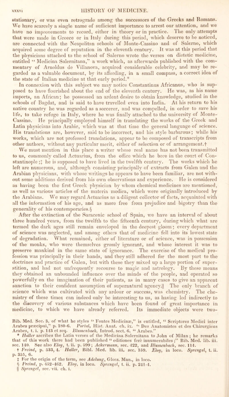 stationary, or was even retrograde among the successors of the Greeks and Romans. We have scarcely a single name of sufficient importance to arrest our attention, and we have no improvements to record, either in theory or in practice. The only attempts that were made in Greece or in Italy during this period, which deserve to be noticed, are connected with the Neapolitan schools of Monte-Cassino and of Salerno, which acquired some degree of reputation in the eleventh century. It was at this period that the physicians attached to the school of Salerno wrote the verses on dietetic medicine, entitled “ Medicina Salernitana,” a work which, as afterwards published with the com- mentary of Arnoldus de Villanova, acquired considerable celebrity, and may be re- garded as a valuable document, by its affording, in a small compass, a correct idea of the state of Italian medicine at that early period.* In connexion with this subject we may notice Constantinus Africanus, who is sup- posed to have flourished about the end of the eleventh century. He was, as his name imports, an African; he possessed an ardent desire to obtain knowledge, studied in the schools of Bagdat, and is said to have travelled even into India. At his return to his native country he was regarded as a sorcerer, and was compelled, in order to save his life, to take refuge in Italy, where he was finally attached to the university of Monte- Cassino. He principally employed himself in translating the works of the Greek and Latin physicians into Arabic, Vv'hich was at that time the general language of science. His translations are, however, said to be incorrect, and his style barbarous; while his works, which are not professed translations, appear to be composed of transcripts from other authors, without any particular merit, either of selection or of arrangement.f We must mention in this place a writer whose real name has not been transmitted to us, commonly called Actuarius, from the office which he bore in the court of Con- stantinople he is supposed to have lived in the twelfth century. The works which he left are numerous, and, although consisting principally of extracts from Galen and the Arabian physicians, with whose writings he appears to have been familiar, are not with- out some additions derived from his own observations and experience. He is considered as having been the first Greek physician by whom chemical medicines are mentioned, as well as various articles of the materia medica, which were originally introduced by the Arabians. We may regard Actuarius as a diligent collector of facts, acquainted with all the information of his age, and as more free from prejudice and bigotry than the generality of his contemporaries.§ After the extinction of the Saracenic school of Spain, we have an interval of about three hundred yeai'S, from the twelfth to the fifteenth century, during which what are termed the dark ages still remain enveloped in the deepest gloom; every department of science was neglected, and among others that of medicine fell into its lowest state of degradation. What remained, either of literature or of science, was in possession of the monks, who were themselves grossly ignorant, and whose interest it was to preserve mankind in the same state of ignorance. The exercise of the medical pro- fession was principally in their hands, and they still adhered for the most part to the doctrines and practice of Galen, but with these they mixed up a large portion of super- stition, and had not unfrequently recourse to magic and astrology. By these means they obtained an unbounded influence over the minds of the people, and operated so powerfully on the imagination of their patients, as in many cases to give an apparent sanction to their confident assumption of supernatural agency.]] The only branch of science which was cultivated with any ardour or success, was chemistry. The che- mistry of these times can indeed only be interesting to us, as having led indirectly to the discoveiy of various substances which have been found of great importance in medicine, to which we have already referred. Its immediate objects wmre two- Bib. Med. Sec. 3, of what he styles Fontes Medicinas,’^ is entitled, “ Scriptores Medici inter Arabes praecipui,” p. 180-6. Portal, Hist. Anat. ch. ix. ‘‘ Des Anatomistes et des Chirurgiens Arabes, t. i. p. 143 et seq. Blumenbaeh, Introd. sect. 6. “ Arabes.’’ * Haller ascribes the Latin verses of the Medicina Salernitana to John of Milan ; he remarks that of this work there had been published “ editiones fere innumerabilesBib. Med. lib. iii. sec. 140. See also Eloy, t. ii. p. 599; Ackermann, sec. 422, and Blumenbaeh, sec. 114. t Freind, p. 533, 4. Haller, Bibl. Med. lib. iii. sec. 159. Eloy, in loco. Sprengel, t. ii. p. 355, 6. t For the origin of the term, see Adelung, Gloss. Man., in loco. § Freind, p. 452-462. Eloy, in loco. Sprengel, t. ii. p. 241-4. ]) Sprengel, sec. vii. ch. i.