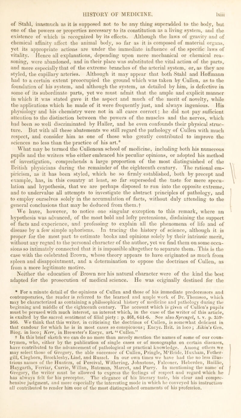 of Stahl, inasmuch as it is supposed not to be any thing siiperaddod to the body, but one of tlie powers or properties necessary to its constitution as a living system, and the existence of which is recognized by its effects. Although the laws of gravity and of chemical affinity affect the animal body, so far as it is composed of material organs, yet its appropriate actions are under the immediate inliuence of the specific laws of vitality. Hence all explanations, depending upon mere mechanical or chemical rea- soning, were abandoned, and in their place \v<ts substituted the vital action of the parts, and more especially that of the extreme branches of the arterial system, or, as they are styled, the capillary arteries. Although it may appear that both Stahl and Hoffmann had to a certain extent preoccupied the ground which was taken by Cullen, as to the foundation of his system, and although the system, as detailed by him, is defective in some of its subordinate parts, yet we must admit that the ample and explicit manner in which it was stated gave it the aspect and much of the merit of novelty, while the applications which he made of it were frequently just, and always ingenious. His physiology and his chemistry were not in all cases correct; he did not pay sufficient attention to the distinction between the powers of the muscles and the nerves, which had been so well discriminated by Haller, and he even confounds their physical struc- tu]-e. But with all these abatements we still regard the pathology of Cullen with much respect, and consider him as one of those who greatly contributed to improve the sciences no less than the practice of his art.* What may be termed the Cullenean school of medicine, including both his numerous pupils and the writers who either embraced his peculiar opinions, or adopted his method of investigation, comprehends a large proportion of the most distinguished of the British physicians during the remainder of the eighteenth century. The rational em- piricism, as it has been styled, which he so firmly established, both by precept and example, has, in this country at least, so far superseded the taste for mere specu- lation and hypothesis, that we are perhaps disposed to run into the opposite extreme, and to undervalue all attempts to investigate the abstract principles of pathology, and to employ ourselves solely in the accumulation of facts, without duly attending to the general conclusions that may be deduced from them.f We have, however, to notice one singular exception to this remark, where an hypothesis was advanced, of the most bold and lofty pretensions, disdaining the support of facts and experience, and professing to explain all the phenomena of life and of disease by a few simple aphorisms. In tracing the history of science, although it is proper for the most part to estimate books and opinions solely by their intrinsic merit, without any regard to the personal character of the author, yet we find them on some occa- sions so intimately connected that it is impossible altogether to separate them. This is the case with the celebrated Brown, whose theory appears to have originated as much from spleen and disappointment, and a determination to oppose the doctrines of Cullen, as from a more legitimate motive. Neither the education of Brown nor his natural character were of the kind the best adapted for the prosecution of medical science. He was originally destined for the ^ For a minute detail of the opinions of Cullen and those of his immediate predecessors and contemporaries, the reader is referred to the learned and ample work of Dr. Thomson, which may be characterized as containing a philosophical history of medicine and pathology during the beginning and middle of the eighteenth century. The account w'hich is given of Cullen’s pupils must be perused with much interest, an interest wdiich, in the case of the writer of this article, is exalted by the sacred sentiment of filial piety : p. 461, 641-6. See also Sprengel, t. v. p. SaU- 366. We think that this writer, in criticising the doctrines of Cullen, is somewhat deficient in that candour for w'hich he is in most cases so conspicuous; Encyc. Brit, in loco ; Aikin's Ger\. Biog. in loco; Kerr^ in Brewster’s Encyc. art. “ Cullen.” t In this brief sketch we can do no more than merely mention the names of some of our coun- trymen, who, either by the publication of single cases or of monographs on certain diseases, have contributed to the advancement of pathological or practical knowledge. Among others we may select those of Gregory, the able successor of Cullen, Pringle, ]M‘Bride, Huxham, Fother- gill, Cleghorn, Brocklesby, Lind, and Russel. In our own times we have had the no less illus- trious names of the Hunters, of Percival, Withering, Johnstone, Falconer, Heberden, Baillie, Hay garth, Ferriar, Currie, \VTllan, Bateman, hlarcet, and Parry. In mentioning the name of Gregory, the writer must be allow’ed to express the feelings of respect and regard which he has alw’ays felt for his preceptor. The elegance of his literary taste, his clear and compre- hensive judgment, and more especially the interesting mode in which he conveyed his instruction all contributed to render him one of the most distinguished ornaments of his profession.