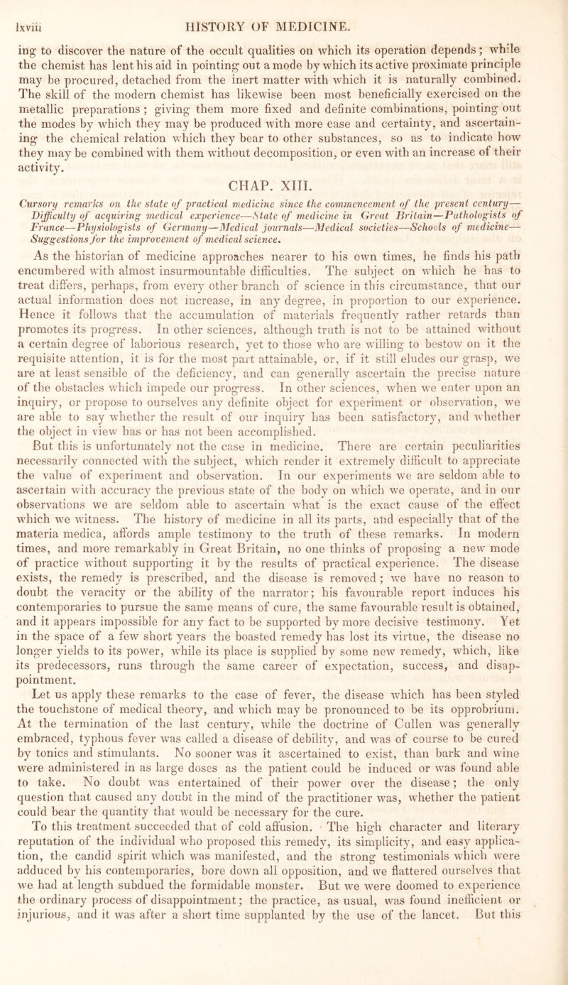 ing* to discover the nature of the occult qualities on which its operation depends; while the chemist has lent his aid in pointing out a mode by which its active proximate principle may be procured, detached from the inert matter with which it is naturally combined. The skill of the modern chemist has likewise been most beneficially exercised on the metallic preparations ; giving them more fixed and definite combinations, pointing out the modes by which they may be produced with more ease and certainty, and ascertain- ing the chemical relation which they bear to other substances, so as to indicate how they may be combined with them without decomposition, or even with an increase of their activity. CHAP. XIII. Cursory remarks on the state of practical medicine since the commencement of the present century— Difficulty of acquiring medical experience—State of medicine in Great Britain—Pathologists of France—Physiologists of Germany—Medical journals—Medical societies—Schools of medicine— Suggestions for the improvement of medical science. As the historian of medicine approaches nearer to his own times, he finds his path encumbered with almost insurmountable difficulties. The subject on which he has to treat differs, perhaps, from every other branch of science in this circumstance, that our actual information does not increase, in any degree, in proportion to our experience. Hence it follows that the accumulation of materials frequently rather retards than promotes its progress. In other sciences, although truth is not to be attained without a certain degree of laborious research, yet to those who are willing to bestow on it the requisite attention, it is for the most part attainable, or, if it still eludes our grasp, we are at least sensible of the deficiency, and can generally ascertain the precise nature of the obstacles which impede our progress. In other sciences, when we enter upon an inquir}^ or propose to ourselves any definite object for experiment or observation, we are able to say whether the result of our inquiry has been satisfactory, and whether the object in view has or has not been accomplished. But this is unfortunately not the case in medicine. There are certain peculiarities necessarily connected with the subject, which render it extremely difficult to appreciate the value of experiment and observation. In our experiments we are seldom able to ascertain with accuracy the previous state of the body on which we operate, and in our observations we are seldom able to ascertain what is the exact cause of the effect which we witness. The history of medicine in all its parts, atid especially that of the materia medica, affords ample testimony to the truth of these remarks. In modern times, and more remarkably in Great Britain, no one thinks of proposing a new mode of practice without supporting it by the results of practical experience. The disease exists, the remedy is prescribed, and the disease is removed ; w^e have no reason to doubt the veracity or the ability of the narrator; his favourable report induces his contemporaries to pursue the same means of cure, the same favourable result is obtained, and it appears impossible for any fact to be supported by more decisive testimony. Yet in the space of a few short years the boasted remedy has lost its virtue, the disease no longer yields to its power, while its place is supplied by some new remedy, which, like its predecessors, runs through the same career of expectation, success, and disap- pointment. Let us apply these remarks to the case of fever, the disease which has been styled the touchstone of medical theory, and w’hich may be pronounced to be its opprobrium. At the termination of the last century, while the doctrine of Cullen was generally embraced, typhous fever was called a disease of debility, and was of course to be cured by tonics and stimulants. No sooner was it ascertained to exist, than bark and wine were administered in as large doses as the patient could be induced or was found able to take. No doubt was entertained of their power over the disease; the only question that caused any doubt in the mind of the practitioner was, whether the patient could bear the quantity that would be necessary for the cure. To this treatment succeeded that of cold affusion. - The high character and literary reputation of the individual who proposed this remedy, its simplicity, and easy applica- tion, the candid spirit which was manifested, and the strong testimonials which were adduced by his contemporaries, bore down all opposition, and we flattered ourselves that we had at length subdued the formidable monster. But we were doomed to experience the ordinary process of disappointment; the practice, as usual, was found inefficient or injurious, and it was after a short time supplanted by the use of the lancet. But this