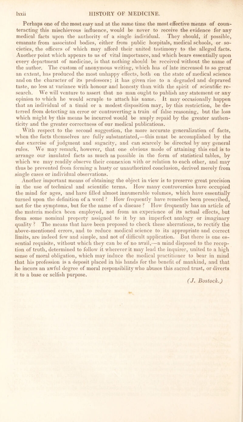 Perhaps one of the most easy and at the same time the most effective means of coun- teracting- this mischievous influence, would be never to receive the evidence for any medical facts upon the authority of a single individual. They should, if possible, emanate from associated bodies, either from public hospitals, medical schools, or so- cieties, the officers of which may afford their united testimony to the alleged facts. Another point which appears to us of vital importance, and which bears essentially upon every department of medicine, is that nothing- should be receiv^ed without the name of the author. The custom of anonymous writing, which has of late increased to so great an extent, has produced the most unhappy effects, both on the state of medical science and on the character of its professors; it has given rise to a degraded and depraved taste, no less at variance with honour and honesty than with the spirit of scientific re- search. We will venture to assert that no man ought to publish any statement or any opinion to which he would scruple to attach his name. It may occasionally happen that an individual of a timid or a modest disposition may, by this restriction, be de- terred from detecting an error or controverting a train of false reasoning, but the loss which might by this means be incurred would be amply repaid by the greater authen- ticity and the greater correctness of our medical publications. With respect to the second suggestion, the more accurate generalization of facts, when the facts themselves are fully substantiated,—this must be accomplished by the due exercise of judgment and sagacity, and can scarcely be directed by any general rules. We may remark, however, that one obvious mode of attaining- this end is to arrange our insulated facts as much as possible in the form of statistical tables, by which we may readily observ^e their connexion with or relation to each other, and may thus be prevented from forming a hasty or unauthorized conclusion, derived merely from single cases or individual observations. Another important means of obtaining the object in view is to preserve great precision in the use of technical and scientific terms. How many controversies have occupied the mind for ages, and have filled almost innumerable volumes, which have essentially turned upon the definition of a word ? How frequently have remedies been prescribed, not for the symptoms, but for the name of a disease ? How frequently has an article of the m-ateria medica been employed, not from an experience of its actual effects, but from some nominal property assigned to it by an imperfect analogy or imaginary quality ? The means that have been proposed to check these aberrations, to rectify the above-mentioned errors, and to reduce medical science to its appropriate and correct limits, are indeed few and simple, and not of difficult application. But there is one es- sential requisite, without which they can be of no avail,—a mind disposed to the recep- tion of truth, determined to follow it wherever it may lead the inquirer, united to a high sense of moral obligation, which may induce the medical practitioner to bear in mind that his profession is a deposit placed in his hands for the benefit of mankind, and that he incurs an awful degree of moral responsibility who abuses this sacred trust, or diverts it to a base or selfish purpose. (J. Bostock.)