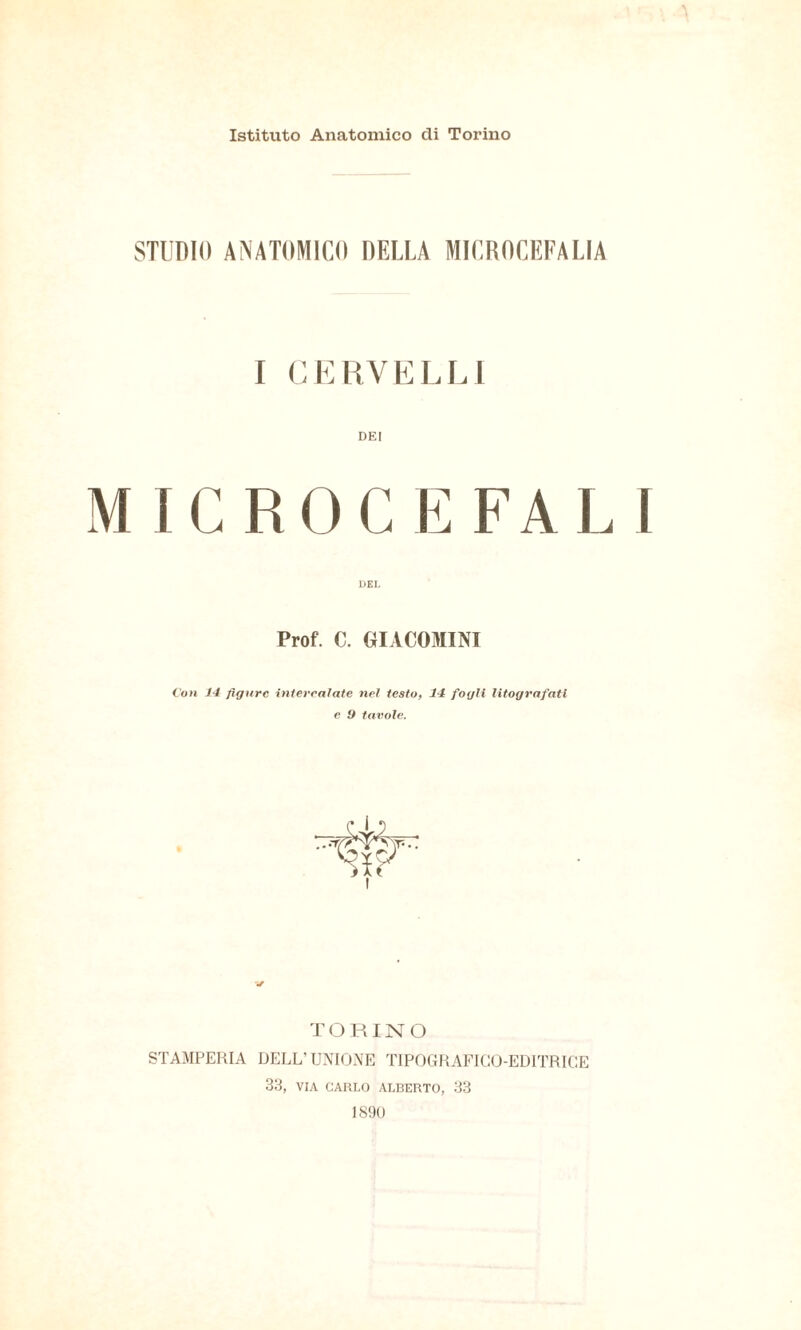 Istituto Anatomico di Torino STUDIO ANATOMICO DELLA MICROCEFALIA I CKliVKLLl DEI MICROCEFALI Prof. C. GIACOMINI iSon 14 figure intercalate nel testOf 14 fogli litografati e f) tavole. T ORINO STAMPERIA DELL’UNIONE TIPOGRAFICO-EDITRICE 33, VIA CAKI.O ALBERTO, 33 1890