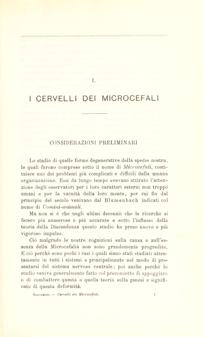 I CERVELLI DEI MICROCEFALI COxNSIDERAZIONI PRELIMINARI Lo studio di quelle forme degenerative della specie nostra, le quali furono comprese sotto il nome di Microcefali, costi¬ tuisce uno dei problemi più complicati e difficili della umana organizzazione. Essi da lungo tempo avevano attirato l’atten¬ zione degli osservatori per i loro caratteri esterni non troppo umani e per la vacuità della loro mente, per cui fin dal principio del secolo venivano dal Blumenbach indicati col nome di Uomini-animali. Ma non si è che negli ultimi decennii che le ricerche si fecero più numerose e più accurate e sotto l’influsso della teoria della Discendenza questo studio ha preso nuovo e più vigoroso impulso. Ciò malgrado le nostre cognizioni sulla causa e sull’es¬ senza della Microcefalia non sono grandemente progredite. E ciò perchè sono pochi i casi i quali siano stati studiati atten¬ tamente in tutti i sistemi e principalmente nel modo di pre¬ sentarsi del sistema nervoso centrale ; poi anche perchè lo studio veniva generalmente fatto col preconcetto di appoggiare 0 di combattere questa o quella teoria sulla genesi e signifi¬ cato di questa deformità. Giacomini. — Cérrelli dei Microcefali. 1